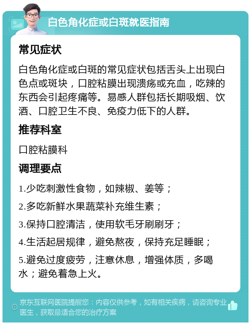 白色角化症或白斑就医指南 常见症状 白色角化症或白斑的常见症状包括舌头上出现白色点或斑块，口腔粘膜出现溃疡或充血，吃辣的东西会引起疼痛等。易感人群包括长期吸烟、饮酒、口腔卫生不良、免疫力低下的人群。 推荐科室 口腔粘膜科 调理要点 1.少吃刺激性食物，如辣椒、姜等； 2.多吃新鲜水果蔬菜补充维生素； 3.保持口腔清洁，使用软毛牙刷刷牙； 4.生活起居规律，避免熬夜，保持充足睡眠； 5.避免过度疲劳，注意休息，增强体质，多喝水；避免着急上火。