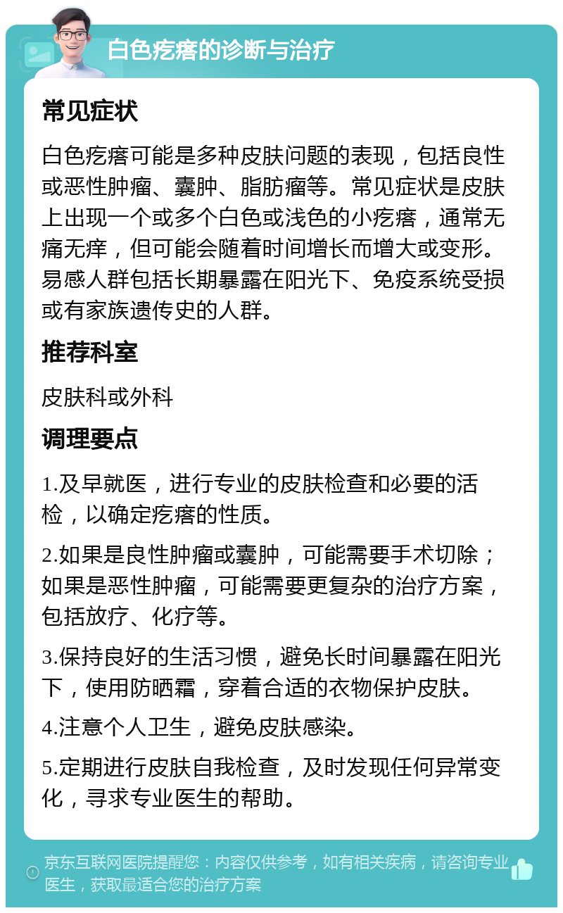 白色疙瘩的诊断与治疗 常见症状 白色疙瘩可能是多种皮肤问题的表现，包括良性或恶性肿瘤、囊肿、脂肪瘤等。常见症状是皮肤上出现一个或多个白色或浅色的小疙瘩，通常无痛无痒，但可能会随着时间增长而增大或变形。易感人群包括长期暴露在阳光下、免疫系统受损或有家族遗传史的人群。 推荐科室 皮肤科或外科 调理要点 1.及早就医，进行专业的皮肤检查和必要的活检，以确定疙瘩的性质。 2.如果是良性肿瘤或囊肿，可能需要手术切除；如果是恶性肿瘤，可能需要更复杂的治疗方案，包括放疗、化疗等。 3.保持良好的生活习惯，避免长时间暴露在阳光下，使用防晒霜，穿着合适的衣物保护皮肤。 4.注意个人卫生，避免皮肤感染。 5.定期进行皮肤自我检查，及时发现任何异常变化，寻求专业医生的帮助。