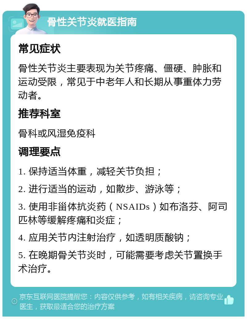 骨性关节炎就医指南 常见症状 骨性关节炎主要表现为关节疼痛、僵硬、肿胀和运动受限，常见于中老年人和长期从事重体力劳动者。 推荐科室 骨科或风湿免疫科 调理要点 1. 保持适当体重，减轻关节负担； 2. 进行适当的运动，如散步、游泳等； 3. 使用非甾体抗炎药（NSAIDs）如布洛芬、阿司匹林等缓解疼痛和炎症； 4. 应用关节内注射治疗，如透明质酸钠； 5. 在晚期骨关节炎时，可能需要考虑关节置换手术治疗。