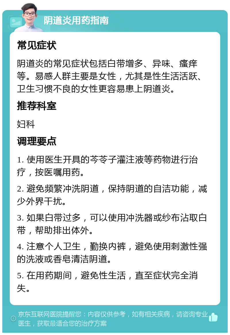 阴道炎用药指南 常见症状 阴道炎的常见症状包括白带增多、异味、瘙痒等。易感人群主要是女性，尤其是性生活活跃、卫生习惯不良的女性更容易患上阴道炎。 推荐科室 妇科 调理要点 1. 使用医生开具的芩苓子灌注液等药物进行治疗，按医嘱用药。 2. 避免频繁冲洗阴道，保持阴道的自洁功能，减少外界干扰。 3. 如果白带过多，可以使用冲洗器或纱布沾取白带，帮助排出体外。 4. 注意个人卫生，勤换内裤，避免使用刺激性强的洗液或香皂清洁阴道。 5. 在用药期间，避免性生活，直至症状完全消失。