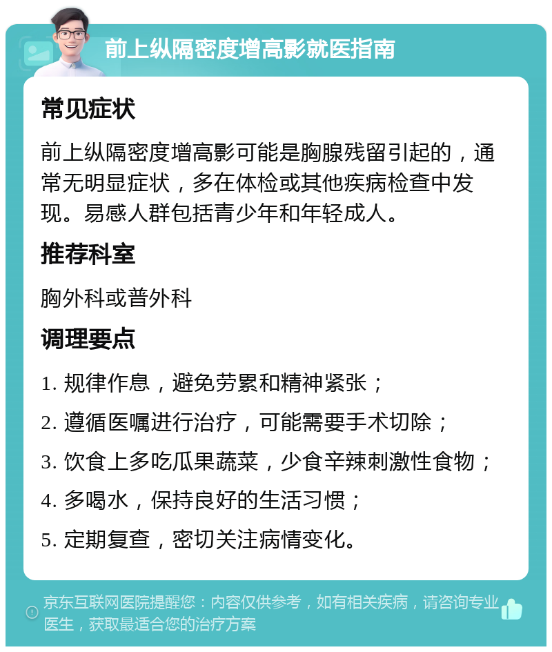 前上纵隔密度增高影就医指南 常见症状 前上纵隔密度增高影可能是胸腺残留引起的，通常无明显症状，多在体检或其他疾病检查中发现。易感人群包括青少年和年轻成人。 推荐科室 胸外科或普外科 调理要点 1. 规律作息，避免劳累和精神紧张； 2. 遵循医嘱进行治疗，可能需要手术切除； 3. 饮食上多吃瓜果蔬菜，少食辛辣刺激性食物； 4. 多喝水，保持良好的生活习惯； 5. 定期复查，密切关注病情变化。