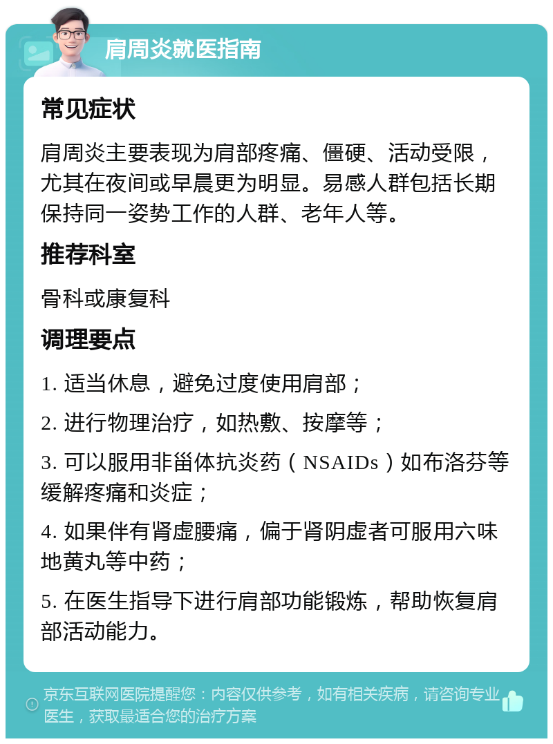 肩周炎就医指南 常见症状 肩周炎主要表现为肩部疼痛、僵硬、活动受限，尤其在夜间或早晨更为明显。易感人群包括长期保持同一姿势工作的人群、老年人等。 推荐科室 骨科或康复科 调理要点 1. 适当休息，避免过度使用肩部； 2. 进行物理治疗，如热敷、按摩等； 3. 可以服用非甾体抗炎药（NSAIDs）如布洛芬等缓解疼痛和炎症； 4. 如果伴有肾虚腰痛，偏于肾阴虚者可服用六味地黄丸等中药； 5. 在医生指导下进行肩部功能锻炼，帮助恢复肩部活动能力。