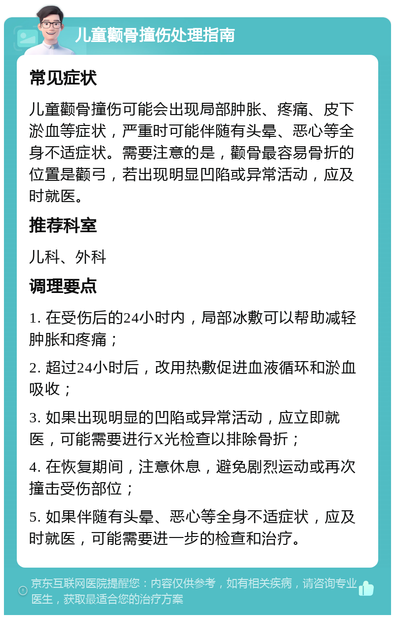 儿童颧骨撞伤处理指南 常见症状 儿童颧骨撞伤可能会出现局部肿胀、疼痛、皮下淤血等症状，严重时可能伴随有头晕、恶心等全身不适症状。需要注意的是，颧骨最容易骨折的位置是颧弓，若出现明显凹陷或异常活动，应及时就医。 推荐科室 儿科、外科 调理要点 1. 在受伤后的24小时内，局部冰敷可以帮助减轻肿胀和疼痛； 2. 超过24小时后，改用热敷促进血液循环和淤血吸收； 3. 如果出现明显的凹陷或异常活动，应立即就医，可能需要进行X光检查以排除骨折； 4. 在恢复期间，注意休息，避免剧烈运动或再次撞击受伤部位； 5. 如果伴随有头晕、恶心等全身不适症状，应及时就医，可能需要进一步的检查和治疗。