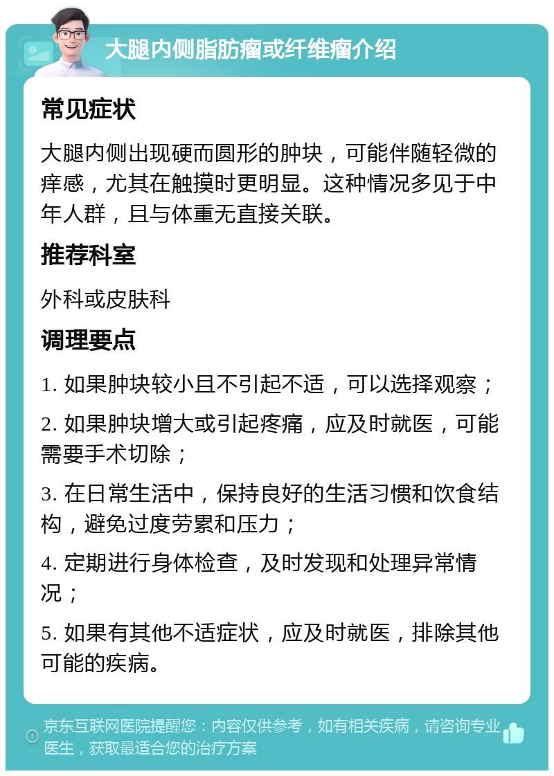 大腿内侧脂肪瘤或纤维瘤介绍 常见症状 大腿内侧出现硬而圆形的肿块，可能伴随轻微的痒感，尤其在触摸时更明显。这种情况多见于中年人群，且与体重无直接关联。 推荐科室 外科或皮肤科 调理要点 1. 如果肿块较小且不引起不适，可以选择观察； 2. 如果肿块增大或引起疼痛，应及时就医，可能需要手术切除； 3. 在日常生活中，保持良好的生活习惯和饮食结构，避免过度劳累和压力； 4. 定期进行身体检查，及时发现和处理异常情况； 5. 如果有其他不适症状，应及时就医，排除其他可能的疾病。