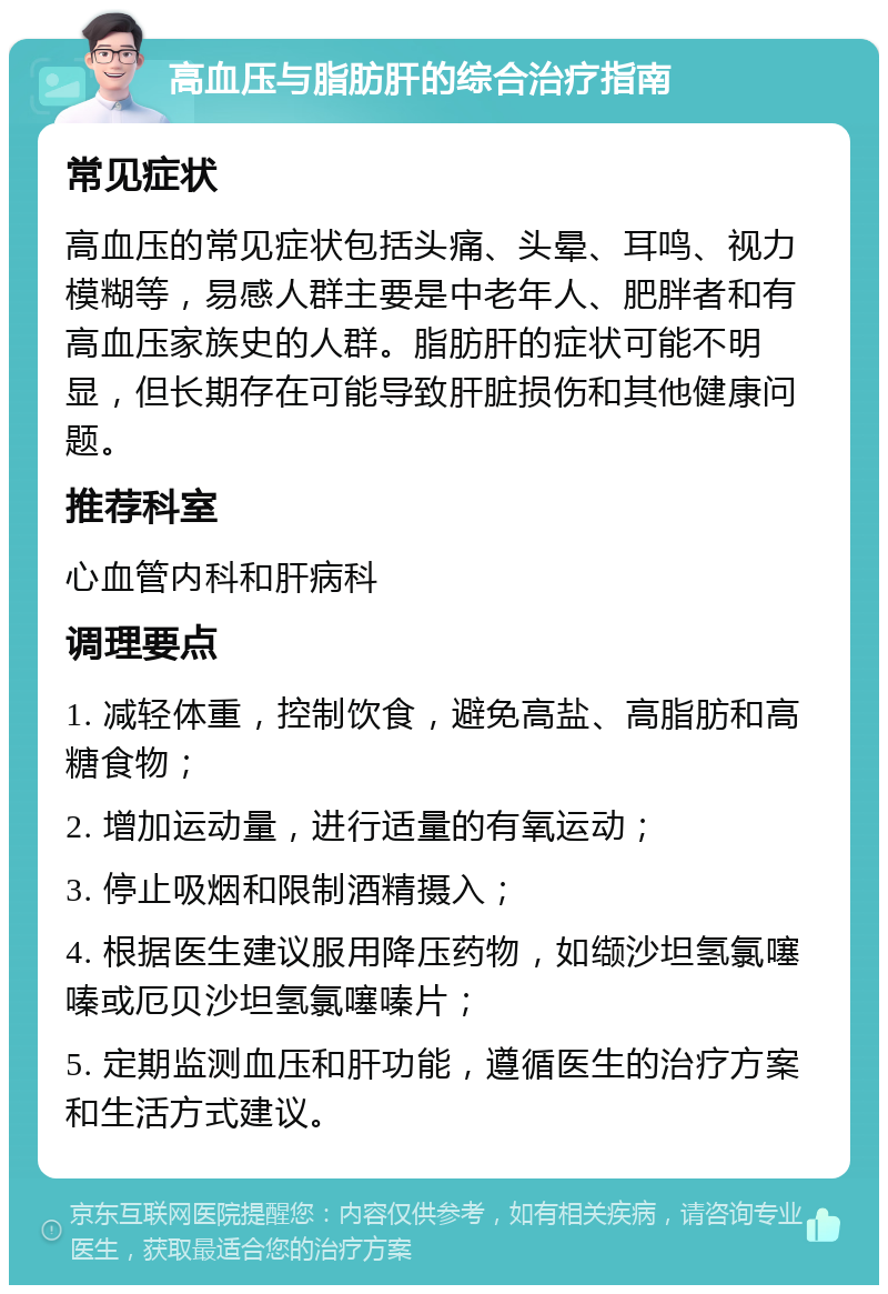 高血压与脂肪肝的综合治疗指南 常见症状 高血压的常见症状包括头痛、头晕、耳鸣、视力模糊等，易感人群主要是中老年人、肥胖者和有高血压家族史的人群。脂肪肝的症状可能不明显，但长期存在可能导致肝脏损伤和其他健康问题。 推荐科室 心血管内科和肝病科 调理要点 1. 减轻体重，控制饮食，避免高盐、高脂肪和高糖食物； 2. 增加运动量，进行适量的有氧运动； 3. 停止吸烟和限制酒精摄入； 4. 根据医生建议服用降压药物，如缬沙坦氢氯噻嗪或厄贝沙坦氢氯噻嗪片； 5. 定期监测血压和肝功能，遵循医生的治疗方案和生活方式建议。