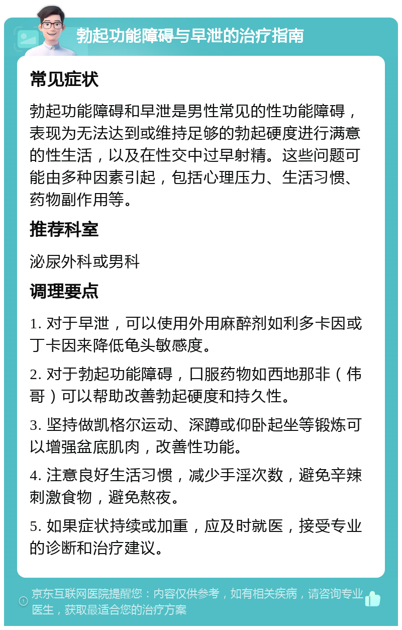 勃起功能障碍与早泄的治疗指南 常见症状 勃起功能障碍和早泄是男性常见的性功能障碍，表现为无法达到或维持足够的勃起硬度进行满意的性生活，以及在性交中过早射精。这些问题可能由多种因素引起，包括心理压力、生活习惯、药物副作用等。 推荐科室 泌尿外科或男科 调理要点 1. 对于早泄，可以使用外用麻醉剂如利多卡因或丁卡因来降低龟头敏感度。 2. 对于勃起功能障碍，口服药物如西地那非（伟哥）可以帮助改善勃起硬度和持久性。 3. 坚持做凯格尔运动、深蹲或仰卧起坐等锻炼可以增强盆底肌肉，改善性功能。 4. 注意良好生活习惯，减少手淫次数，避免辛辣刺激食物，避免熬夜。 5. 如果症状持续或加重，应及时就医，接受专业的诊断和治疗建议。