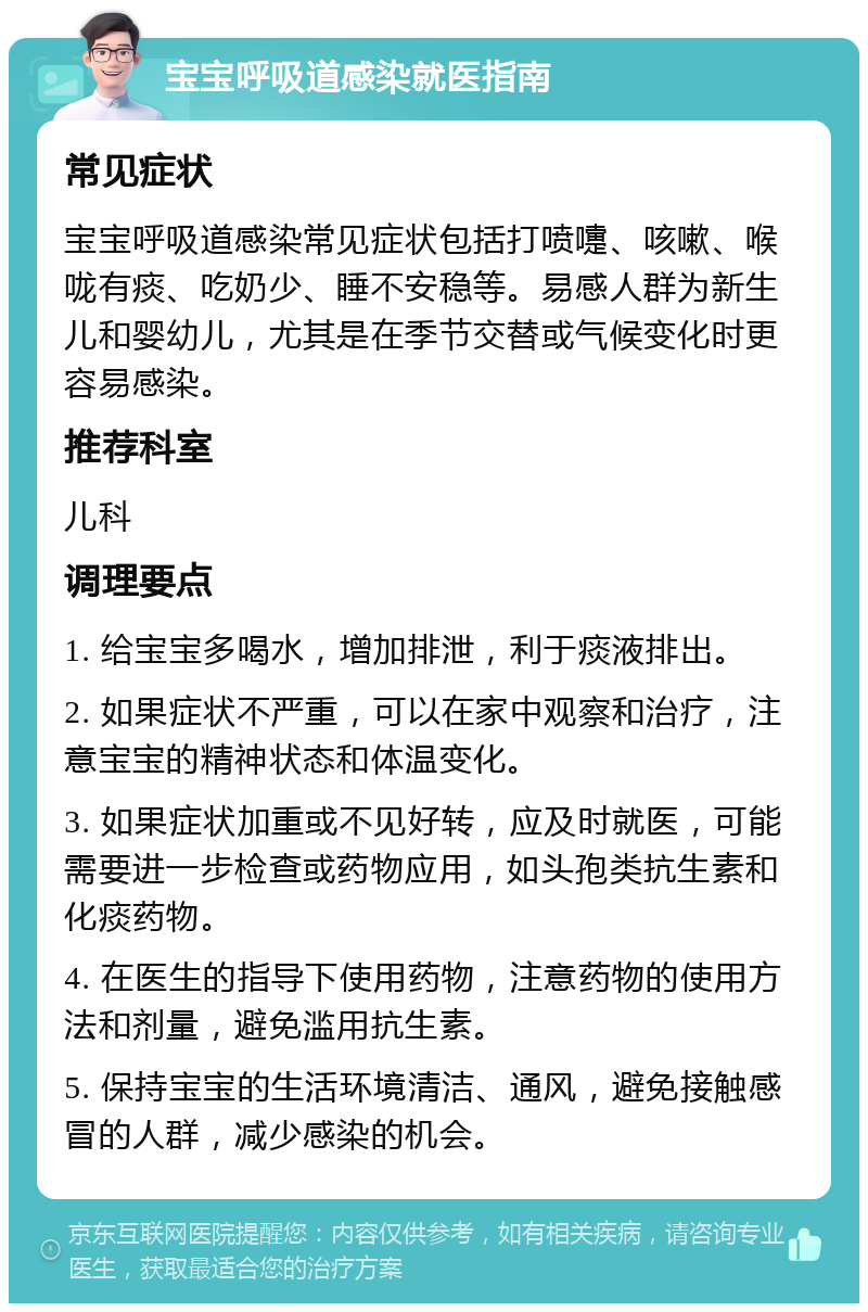 宝宝呼吸道感染就医指南 常见症状 宝宝呼吸道感染常见症状包括打喷嚏、咳嗽、喉咙有痰、吃奶少、睡不安稳等。易感人群为新生儿和婴幼儿，尤其是在季节交替或气候变化时更容易感染。 推荐科室 儿科 调理要点 1. 给宝宝多喝水，增加排泄，利于痰液排出。 2. 如果症状不严重，可以在家中观察和治疗，注意宝宝的精神状态和体温变化。 3. 如果症状加重或不见好转，应及时就医，可能需要进一步检查或药物应用，如头孢类抗生素和化痰药物。 4. 在医生的指导下使用药物，注意药物的使用方法和剂量，避免滥用抗生素。 5. 保持宝宝的生活环境清洁、通风，避免接触感冒的人群，减少感染的机会。