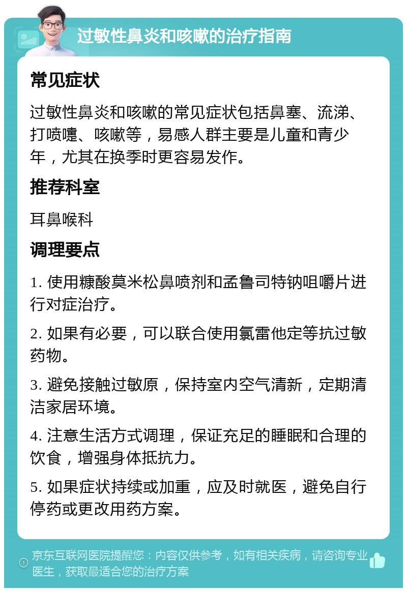 过敏性鼻炎和咳嗽的治疗指南 常见症状 过敏性鼻炎和咳嗽的常见症状包括鼻塞、流涕、打喷嚏、咳嗽等，易感人群主要是儿童和青少年，尤其在换季时更容易发作。 推荐科室 耳鼻喉科 调理要点 1. 使用糠酸莫米松鼻喷剂和孟鲁司特钠咀嚼片进行对症治疗。 2. 如果有必要，可以联合使用氯雷他定等抗过敏药物。 3. 避免接触过敏原，保持室内空气清新，定期清洁家居环境。 4. 注意生活方式调理，保证充足的睡眠和合理的饮食，增强身体抵抗力。 5. 如果症状持续或加重，应及时就医，避免自行停药或更改用药方案。