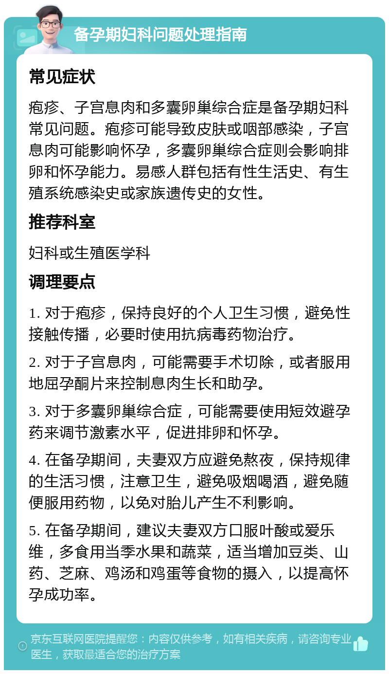 备孕期妇科问题处理指南 常见症状 疱疹、子宫息肉和多囊卵巢综合症是备孕期妇科常见问题。疱疹可能导致皮肤或咽部感染，子宫息肉可能影响怀孕，多囊卵巢综合症则会影响排卵和怀孕能力。易感人群包括有性生活史、有生殖系统感染史或家族遗传史的女性。 推荐科室 妇科或生殖医学科 调理要点 1. 对于疱疹，保持良好的个人卫生习惯，避免性接触传播，必要时使用抗病毒药物治疗。 2. 对于子宫息肉，可能需要手术切除，或者服用地屈孕酮片来控制息肉生长和助孕。 3. 对于多囊卵巢综合症，可能需要使用短效避孕药来调节激素水平，促进排卵和怀孕。 4. 在备孕期间，夫妻双方应避免熬夜，保持规律的生活习惯，注意卫生，避免吸烟喝酒，避免随便服用药物，以免对胎儿产生不利影响。 5. 在备孕期间，建议夫妻双方口服叶酸或爱乐维，多食用当季水果和蔬菜，适当增加豆类、山药、芝麻、鸡汤和鸡蛋等食物的摄入，以提高怀孕成功率。