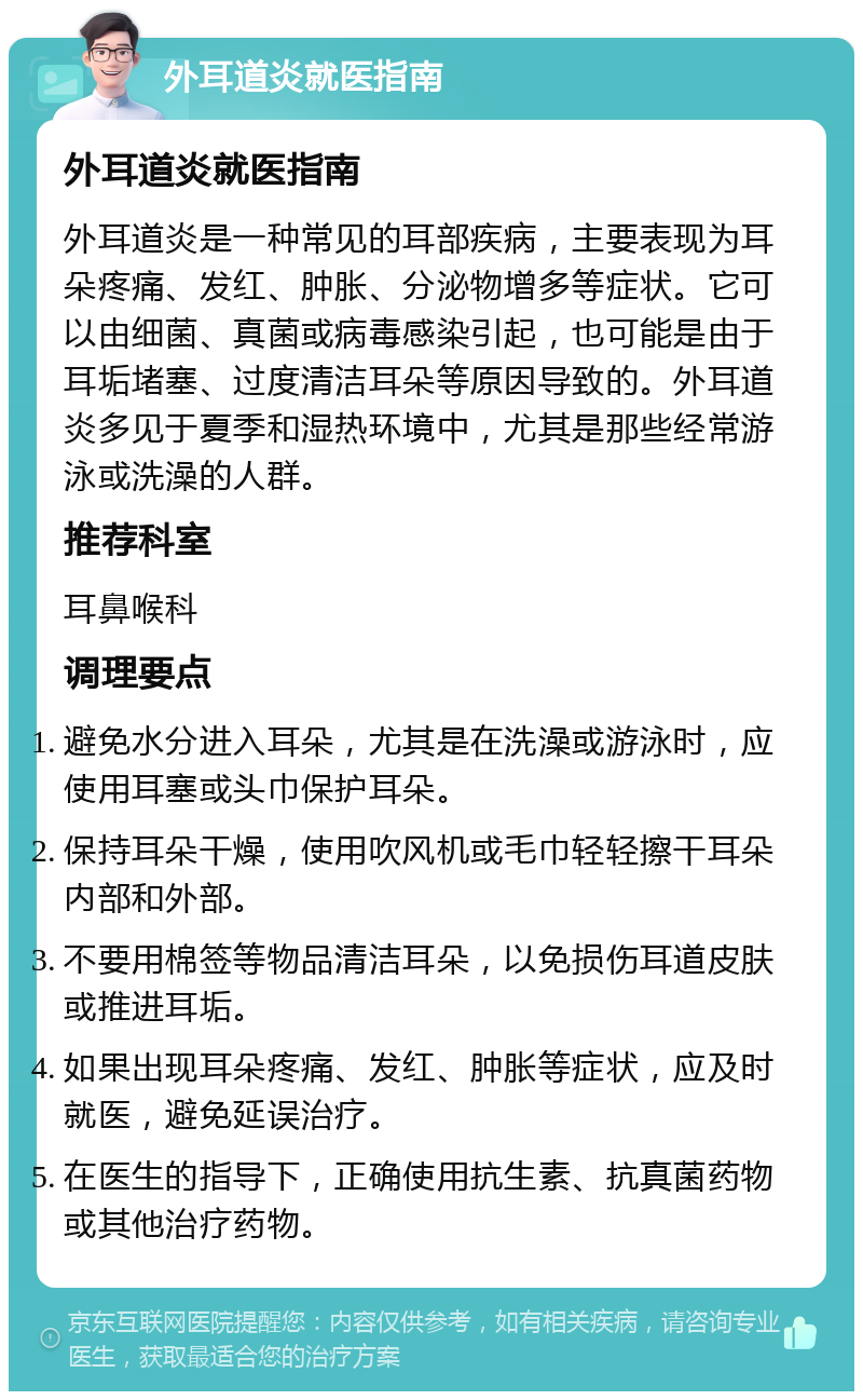 外耳道炎就医指南 外耳道炎就医指南 外耳道炎是一种常见的耳部疾病，主要表现为耳朵疼痛、发红、肿胀、分泌物增多等症状。它可以由细菌、真菌或病毒感染引起，也可能是由于耳垢堵塞、过度清洁耳朵等原因导致的。外耳道炎多见于夏季和湿热环境中，尤其是那些经常游泳或洗澡的人群。 推荐科室 耳鼻喉科 调理要点 避免水分进入耳朵，尤其是在洗澡或游泳时，应使用耳塞或头巾保护耳朵。 保持耳朵干燥，使用吹风机或毛巾轻轻擦干耳朵内部和外部。 不要用棉签等物品清洁耳朵，以免损伤耳道皮肤或推进耳垢。 如果出现耳朵疼痛、发红、肿胀等症状，应及时就医，避免延误治疗。 在医生的指导下，正确使用抗生素、抗真菌药物或其他治疗药物。