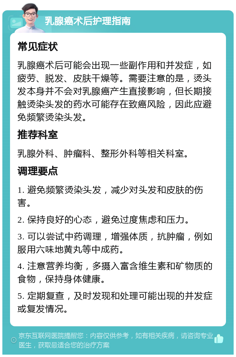 乳腺癌术后护理指南 常见症状 乳腺癌术后可能会出现一些副作用和并发症，如疲劳、脱发、皮肤干燥等。需要注意的是，烫头发本身并不会对乳腺癌产生直接影响，但长期接触烫染头发的药水可能存在致癌风险，因此应避免频繁烫染头发。 推荐科室 乳腺外科、肿瘤科、整形外科等相关科室。 调理要点 1. 避免频繁烫染头发，减少对头发和皮肤的伤害。 2. 保持良好的心态，避免过度焦虑和压力。 3. 可以尝试中药调理，增强体质，抗肿瘤，例如服用六味地黄丸等中成药。 4. 注意营养均衡，多摄入富含维生素和矿物质的食物，保持身体健康。 5. 定期复查，及时发现和处理可能出现的并发症或复发情况。