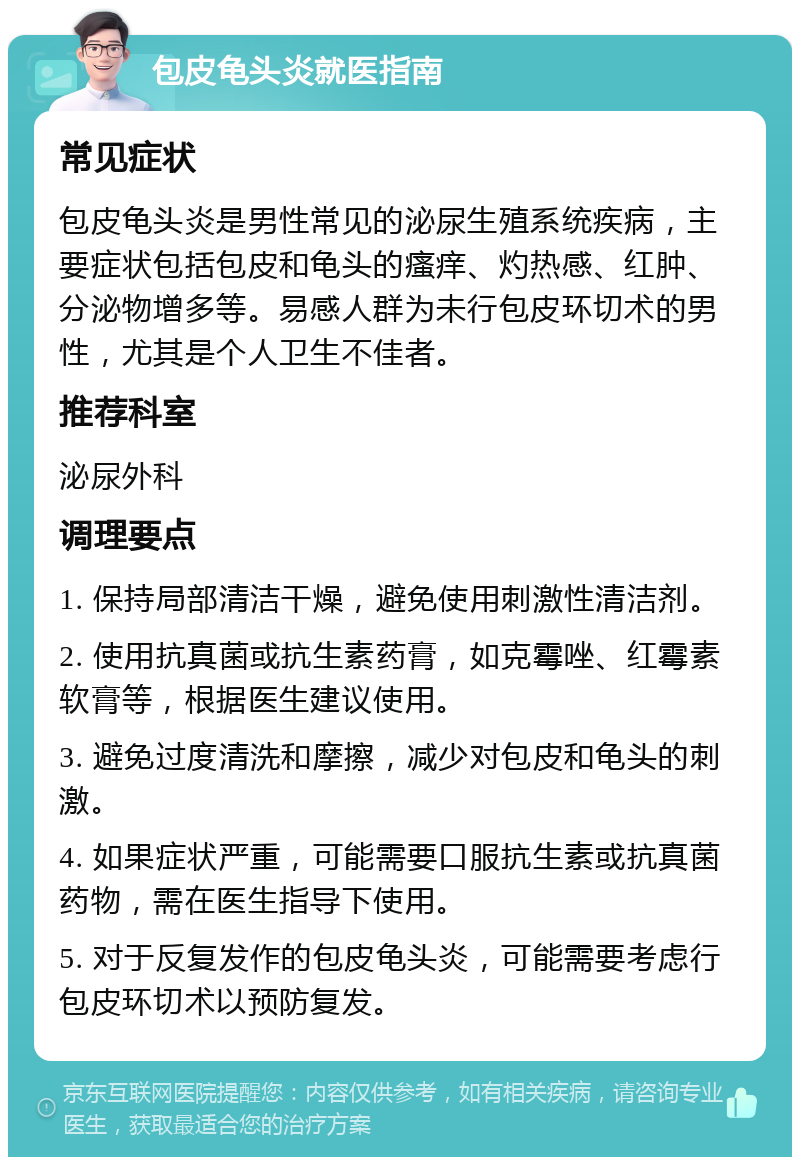 包皮龟头炎就医指南 常见症状 包皮龟头炎是男性常见的泌尿生殖系统疾病，主要症状包括包皮和龟头的瘙痒、灼热感、红肿、分泌物增多等。易感人群为未行包皮环切术的男性，尤其是个人卫生不佳者。 推荐科室 泌尿外科 调理要点 1. 保持局部清洁干燥，避免使用刺激性清洁剂。 2. 使用抗真菌或抗生素药膏，如克霉唑、红霉素软膏等，根据医生建议使用。 3. 避免过度清洗和摩擦，减少对包皮和龟头的刺激。 4. 如果症状严重，可能需要口服抗生素或抗真菌药物，需在医生指导下使用。 5. 对于反复发作的包皮龟头炎，可能需要考虑行包皮环切术以预防复发。