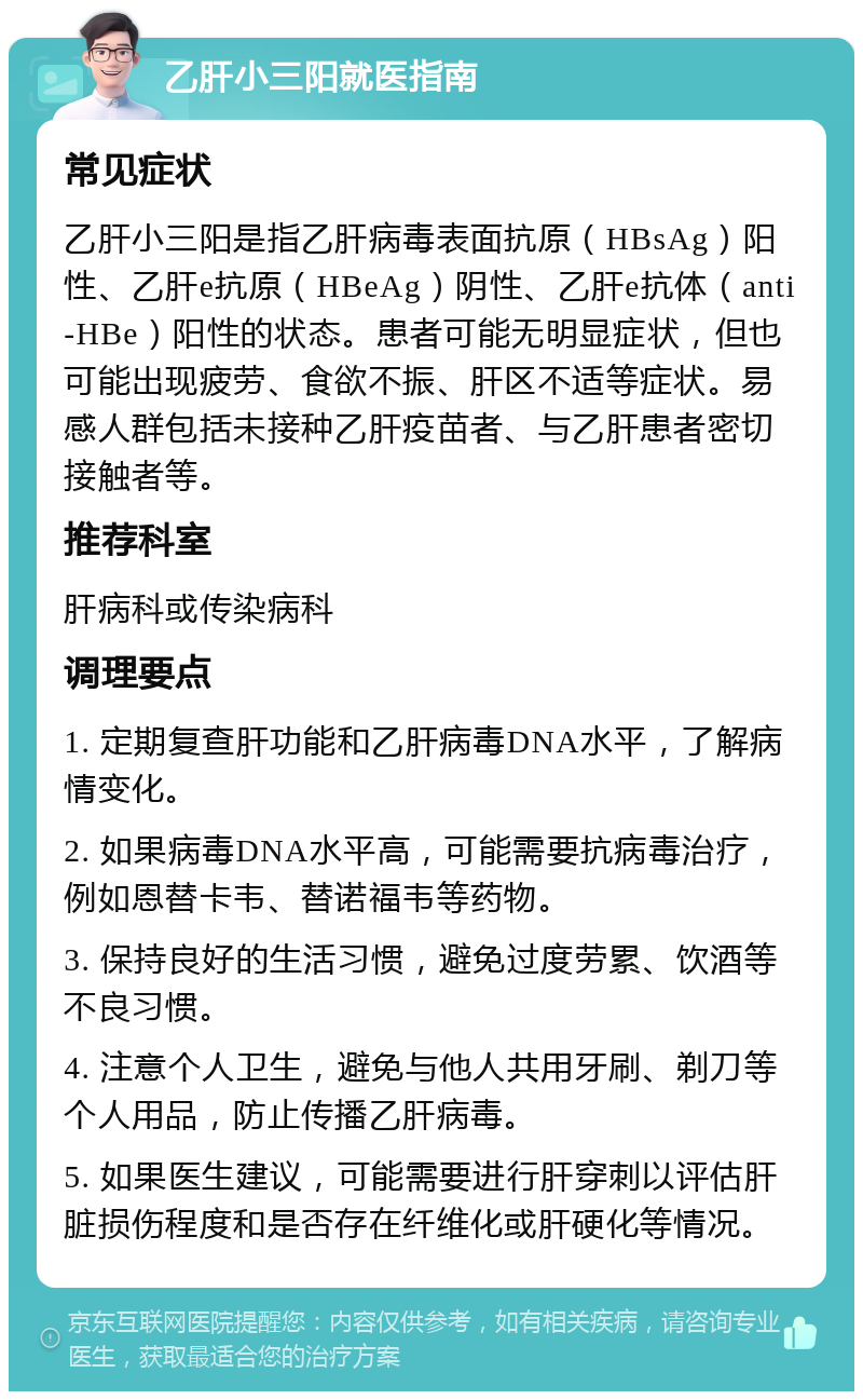 乙肝小三阳就医指南 常见症状 乙肝小三阳是指乙肝病毒表面抗原（HBsAg）阳性、乙肝e抗原（HBeAg）阴性、乙肝e抗体（anti-HBe）阳性的状态。患者可能无明显症状，但也可能出现疲劳、食欲不振、肝区不适等症状。易感人群包括未接种乙肝疫苗者、与乙肝患者密切接触者等。 推荐科室 肝病科或传染病科 调理要点 1. 定期复查肝功能和乙肝病毒DNA水平，了解病情变化。 2. 如果病毒DNA水平高，可能需要抗病毒治疗，例如恩替卡韦、替诺福韦等药物。 3. 保持良好的生活习惯，避免过度劳累、饮酒等不良习惯。 4. 注意个人卫生，避免与他人共用牙刷、剃刀等个人用品，防止传播乙肝病毒。 5. 如果医生建议，可能需要进行肝穿刺以评估肝脏损伤程度和是否存在纤维化或肝硬化等情况。