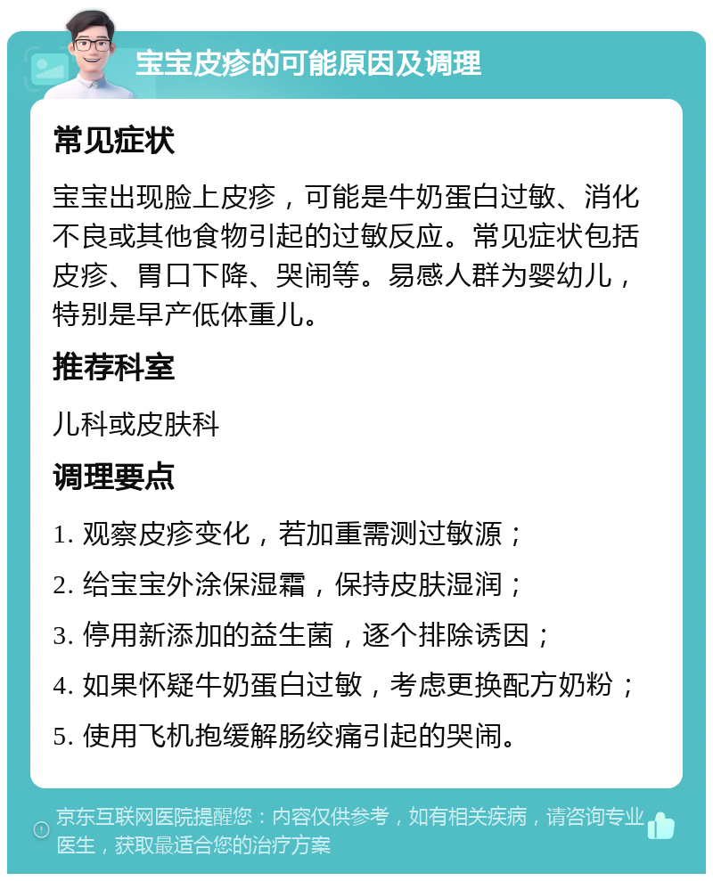 宝宝皮疹的可能原因及调理 常见症状 宝宝出现脸上皮疹，可能是牛奶蛋白过敏、消化不良或其他食物引起的过敏反应。常见症状包括皮疹、胃口下降、哭闹等。易感人群为婴幼儿，特别是早产低体重儿。 推荐科室 儿科或皮肤科 调理要点 1. 观察皮疹变化，若加重需测过敏源； 2. 给宝宝外涂保湿霜，保持皮肤湿润； 3. 停用新添加的益生菌，逐个排除诱因； 4. 如果怀疑牛奶蛋白过敏，考虑更换配方奶粉； 5. 使用飞机抱缓解肠绞痛引起的哭闹。