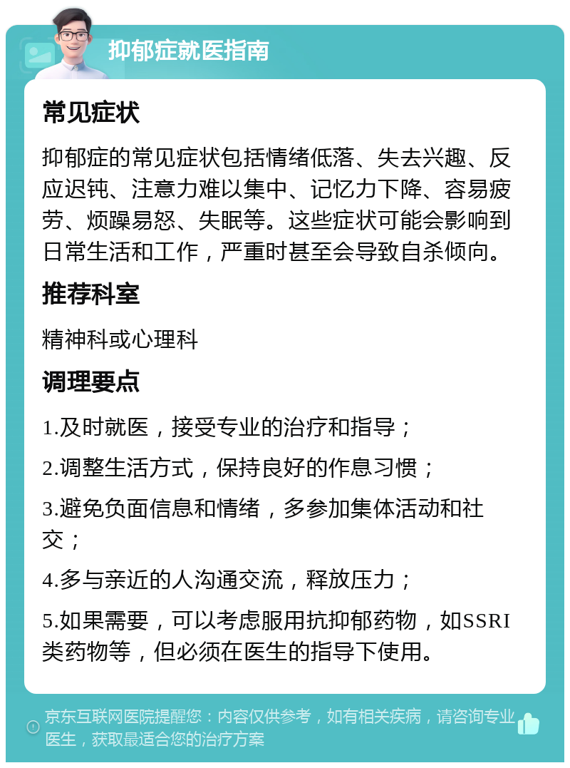 抑郁症就医指南 常见症状 抑郁症的常见症状包括情绪低落、失去兴趣、反应迟钝、注意力难以集中、记忆力下降、容易疲劳、烦躁易怒、失眠等。这些症状可能会影响到日常生活和工作，严重时甚至会导致自杀倾向。 推荐科室 精神科或心理科 调理要点 1.及时就医，接受专业的治疗和指导； 2.调整生活方式，保持良好的作息习惯； 3.避免负面信息和情绪，多参加集体活动和社交； 4.多与亲近的人沟通交流，释放压力； 5.如果需要，可以考虑服用抗抑郁药物，如SSRI类药物等，但必须在医生的指导下使用。