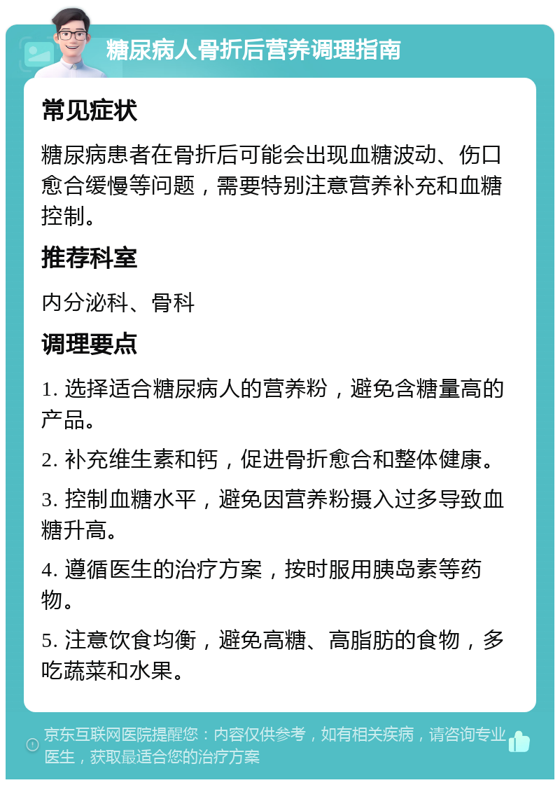 糖尿病人骨折后营养调理指南 常见症状 糖尿病患者在骨折后可能会出现血糖波动、伤口愈合缓慢等问题，需要特别注意营养补充和血糖控制。 推荐科室 内分泌科、骨科 调理要点 1. 选择适合糖尿病人的营养粉，避免含糖量高的产品。 2. 补充维生素和钙，促进骨折愈合和整体健康。 3. 控制血糖水平，避免因营养粉摄入过多导致血糖升高。 4. 遵循医生的治疗方案，按时服用胰岛素等药物。 5. 注意饮食均衡，避免高糖、高脂肪的食物，多吃蔬菜和水果。