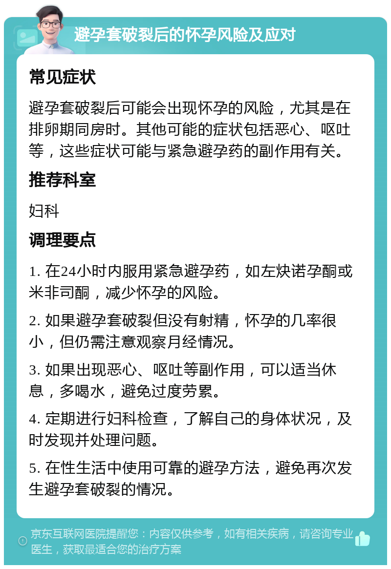 避孕套破裂后的怀孕风险及应对 常见症状 避孕套破裂后可能会出现怀孕的风险，尤其是在排卵期同房时。其他可能的症状包括恶心、呕吐等，这些症状可能与紧急避孕药的副作用有关。 推荐科室 妇科 调理要点 1. 在24小时内服用紧急避孕药，如左炔诺孕酮或米非司酮，减少怀孕的风险。 2. 如果避孕套破裂但没有射精，怀孕的几率很小，但仍需注意观察月经情况。 3. 如果出现恶心、呕吐等副作用，可以适当休息，多喝水，避免过度劳累。 4. 定期进行妇科检查，了解自己的身体状况，及时发现并处理问题。 5. 在性生活中使用可靠的避孕方法，避免再次发生避孕套破裂的情况。