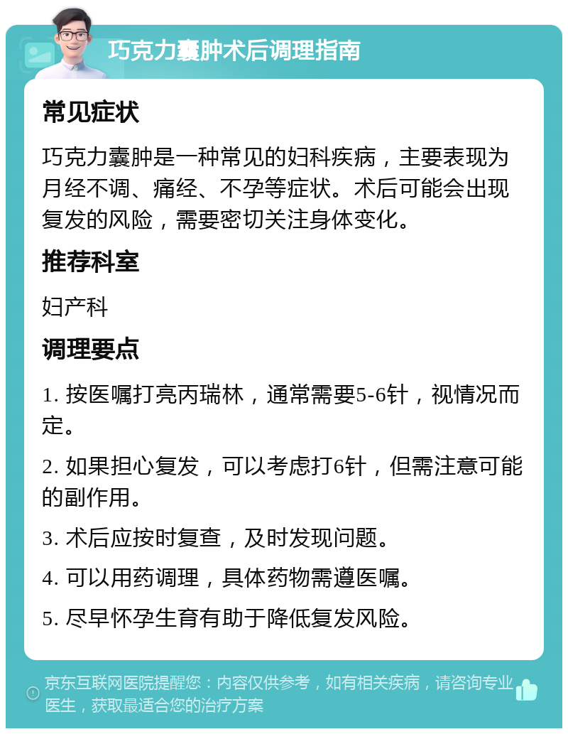 巧克力囊肿术后调理指南 常见症状 巧克力囊肿是一种常见的妇科疾病，主要表现为月经不调、痛经、不孕等症状。术后可能会出现复发的风险，需要密切关注身体变化。 推荐科室 妇产科 调理要点 1. 按医嘱打亮丙瑞林，通常需要5-6针，视情况而定。 2. 如果担心复发，可以考虑打6针，但需注意可能的副作用。 3. 术后应按时复查，及时发现问题。 4. 可以用药调理，具体药物需遵医嘱。 5. 尽早怀孕生育有助于降低复发风险。