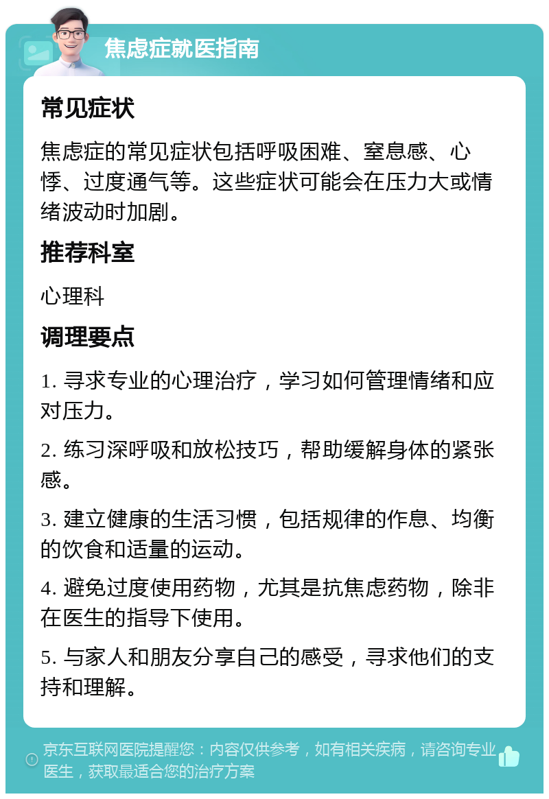 焦虑症就医指南 常见症状 焦虑症的常见症状包括呼吸困难、窒息感、心悸、过度通气等。这些症状可能会在压力大或情绪波动时加剧。 推荐科室 心理科 调理要点 1. 寻求专业的心理治疗，学习如何管理情绪和应对压力。 2. 练习深呼吸和放松技巧，帮助缓解身体的紧张感。 3. 建立健康的生活习惯，包括规律的作息、均衡的饮食和适量的运动。 4. 避免过度使用药物，尤其是抗焦虑药物，除非在医生的指导下使用。 5. 与家人和朋友分享自己的感受，寻求他们的支持和理解。