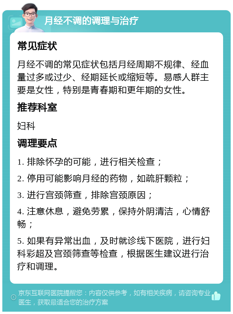 月经不调的调理与治疗 常见症状 月经不调的常见症状包括月经周期不规律、经血量过多或过少、经期延长或缩短等。易感人群主要是女性，特别是青春期和更年期的女性。 推荐科室 妇科 调理要点 1. 排除怀孕的可能，进行相关检查； 2. 停用可能影响月经的药物，如疏肝颗粒； 3. 进行宫颈筛查，排除宫颈原因； 4. 注意休息，避免劳累，保持外阴清洁，心情舒畅； 5. 如果有异常出血，及时就诊线下医院，进行妇科彩超及宫颈筛查等检查，根据医生建议进行治疗和调理。