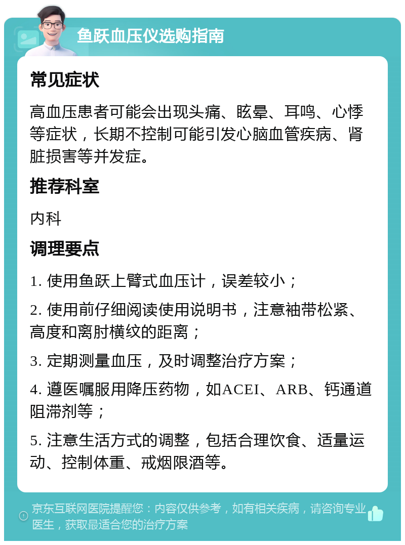 鱼跃血压仪选购指南 常见症状 高血压患者可能会出现头痛、眩晕、耳鸣、心悸等症状，长期不控制可能引发心脑血管疾病、肾脏损害等并发症。 推荐科室 内科 调理要点 1. 使用鱼跃上臂式血压计，误差较小； 2. 使用前仔细阅读使用说明书，注意袖带松紧、高度和离肘横纹的距离； 3. 定期测量血压，及时调整治疗方案； 4. 遵医嘱服用降压药物，如ACEI、ARB、钙通道阻滞剂等； 5. 注意生活方式的调整，包括合理饮食、适量运动、控制体重、戒烟限酒等。