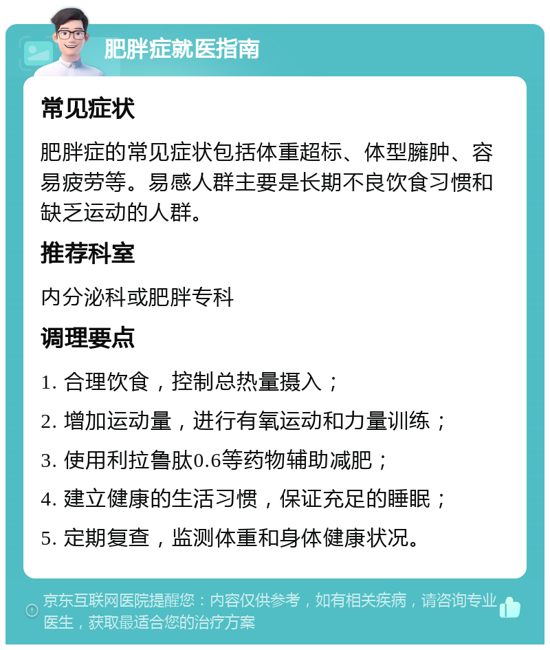 肥胖症就医指南 常见症状 肥胖症的常见症状包括体重超标、体型臃肿、容易疲劳等。易感人群主要是长期不良饮食习惯和缺乏运动的人群。 推荐科室 内分泌科或肥胖专科 调理要点 1. 合理饮食，控制总热量摄入； 2. 增加运动量，进行有氧运动和力量训练； 3. 使用利拉鲁肽0.6等药物辅助减肥； 4. 建立健康的生活习惯，保证充足的睡眠； 5. 定期复查，监测体重和身体健康状况。