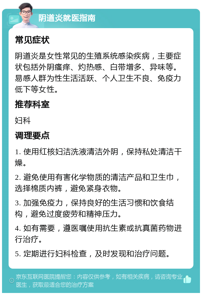 阴道炎就医指南 常见症状 阴道炎是女性常见的生殖系统感染疾病，主要症状包括外阴瘙痒、灼热感、白带增多、异味等。易感人群为性生活活跃、个人卫生不良、免疫力低下等女性。 推荐科室 妇科 调理要点 1. 使用红核妇洁洗液清洁外阴，保持私处清洁干燥。 2. 避免使用有害化学物质的清洁产品和卫生巾，选择棉质内裤，避免紧身衣物。 3. 加强免疫力，保持良好的生活习惯和饮食结构，避免过度疲劳和精神压力。 4. 如有需要，遵医嘱使用抗生素或抗真菌药物进行治疗。 5. 定期进行妇科检查，及时发现和治疗问题。