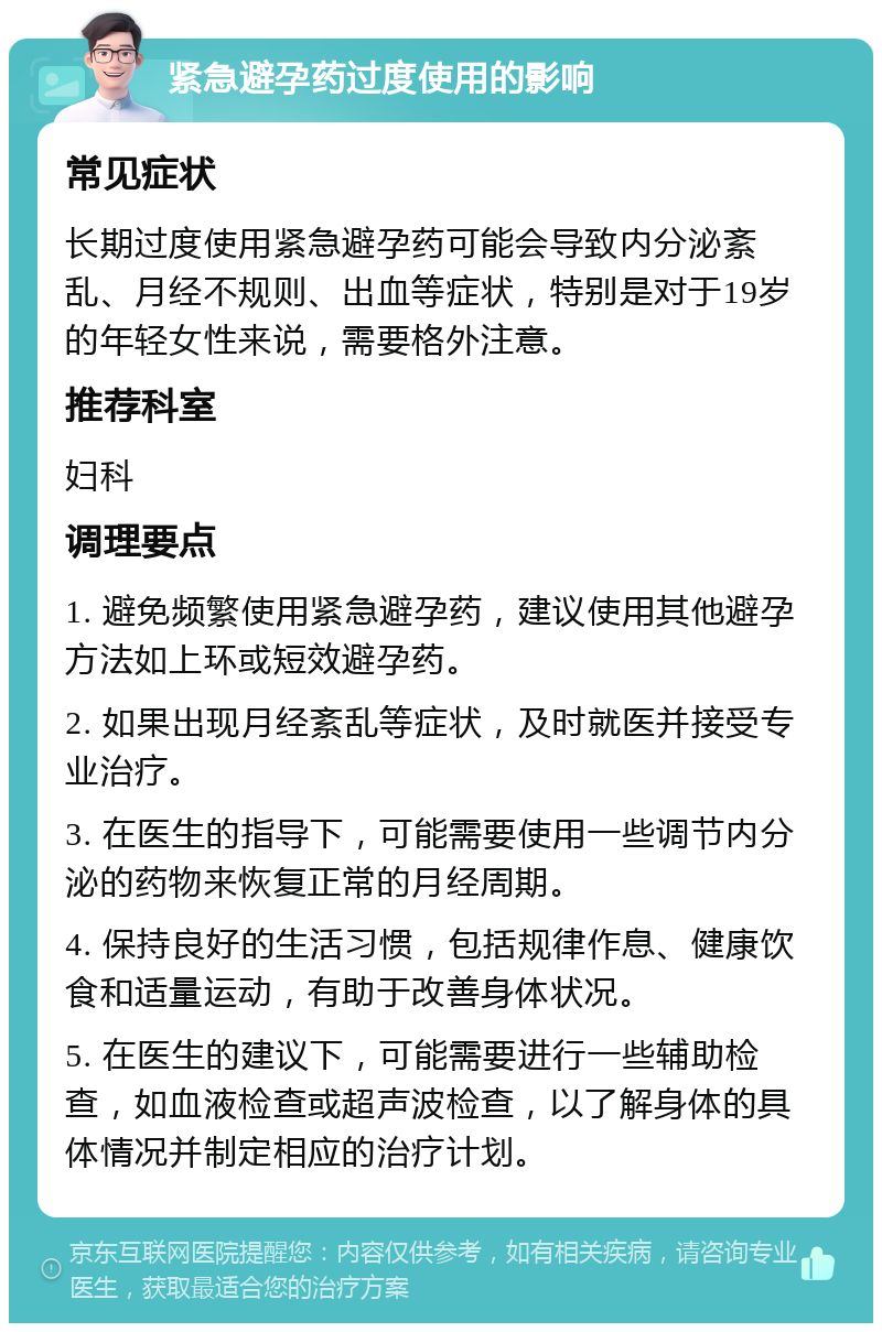 紧急避孕药过度使用的影响 常见症状 长期过度使用紧急避孕药可能会导致内分泌紊乱、月经不规则、出血等症状，特别是对于19岁的年轻女性来说，需要格外注意。 推荐科室 妇科 调理要点 1. 避免频繁使用紧急避孕药，建议使用其他避孕方法如上环或短效避孕药。 2. 如果出现月经紊乱等症状，及时就医并接受专业治疗。 3. 在医生的指导下，可能需要使用一些调节内分泌的药物来恢复正常的月经周期。 4. 保持良好的生活习惯，包括规律作息、健康饮食和适量运动，有助于改善身体状况。 5. 在医生的建议下，可能需要进行一些辅助检查，如血液检查或超声波检查，以了解身体的具体情况并制定相应的治疗计划。