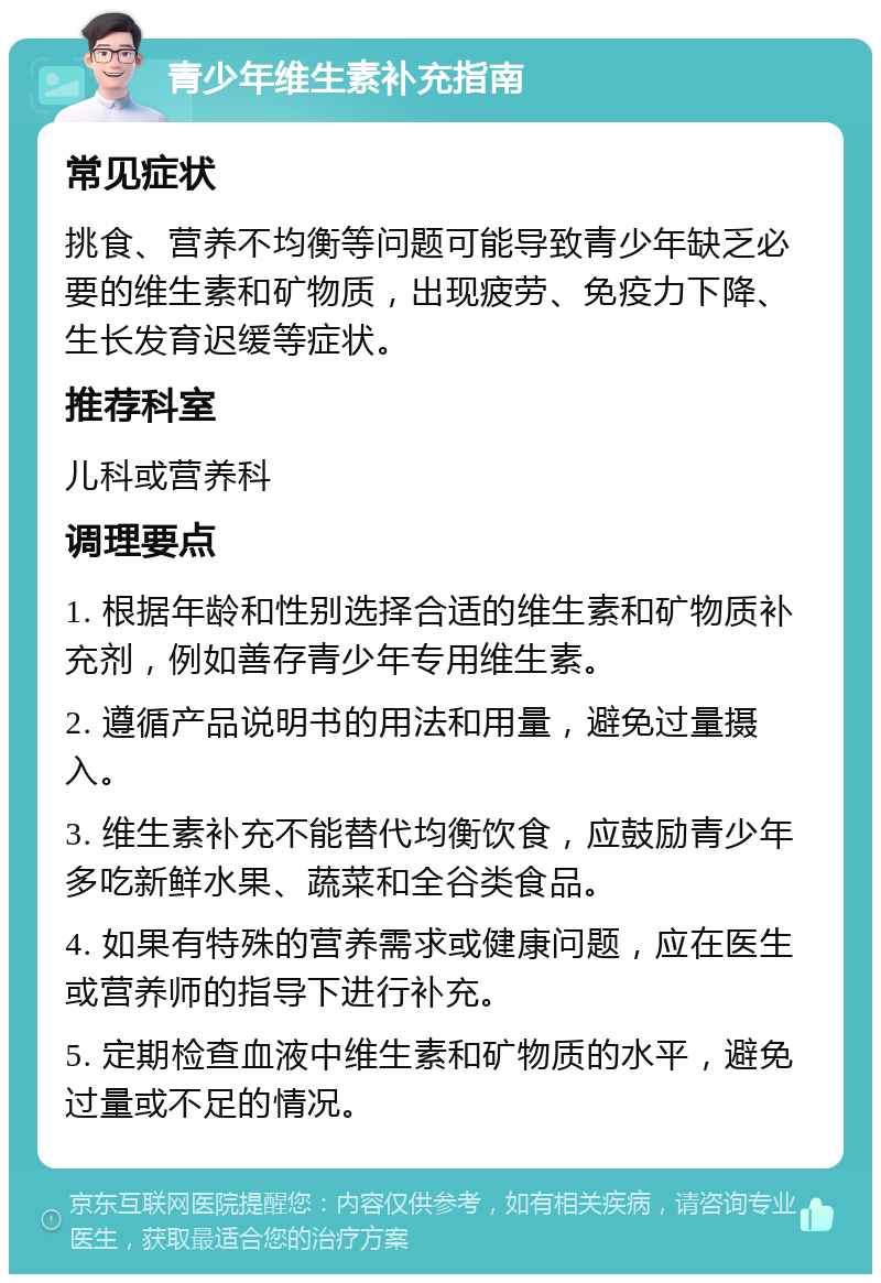 青少年维生素补充指南 常见症状 挑食、营养不均衡等问题可能导致青少年缺乏必要的维生素和矿物质，出现疲劳、免疫力下降、生长发育迟缓等症状。 推荐科室 儿科或营养科 调理要点 1. 根据年龄和性别选择合适的维生素和矿物质补充剂，例如善存青少年专用维生素。 2. 遵循产品说明书的用法和用量，避免过量摄入。 3. 维生素补充不能替代均衡饮食，应鼓励青少年多吃新鲜水果、蔬菜和全谷类食品。 4. 如果有特殊的营养需求或健康问题，应在医生或营养师的指导下进行补充。 5. 定期检查血液中维生素和矿物质的水平，避免过量或不足的情况。