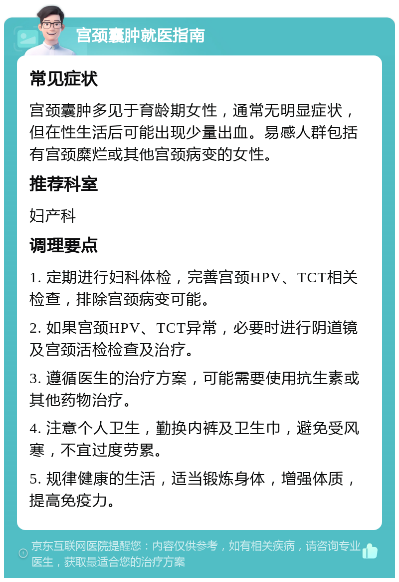 宫颈囊肿就医指南 常见症状 宫颈囊肿多见于育龄期女性，通常无明显症状，但在性生活后可能出现少量出血。易感人群包括有宫颈糜烂或其他宫颈病变的女性。 推荐科室 妇产科 调理要点 1. 定期进行妇科体检，完善宫颈HPV、TCT相关检查，排除宫颈病变可能。 2. 如果宫颈HPV、TCT异常，必要时进行阴道镜及宫颈活检检查及治疗。 3. 遵循医生的治疗方案，可能需要使用抗生素或其他药物治疗。 4. 注意个人卫生，勤换内裤及卫生巾，避免受风寒，不宜过度劳累。 5. 规律健康的生活，适当锻炼身体，增强体质，提高免疫力。