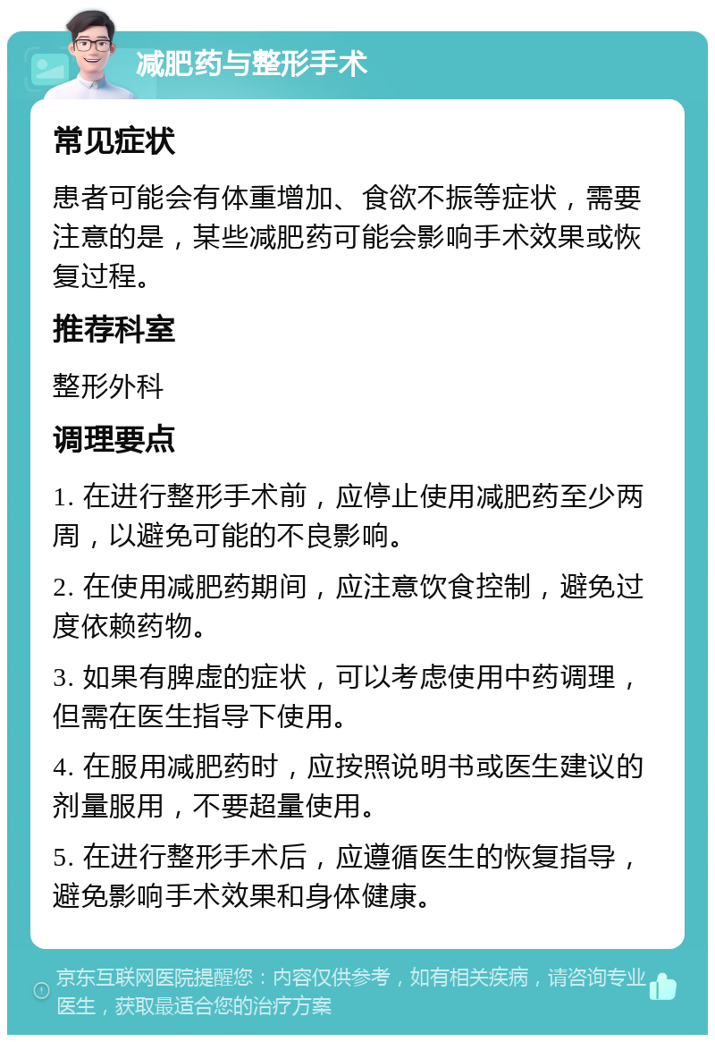 减肥药与整形手术 常见症状 患者可能会有体重增加、食欲不振等症状，需要注意的是，某些减肥药可能会影响手术效果或恢复过程。 推荐科室 整形外科 调理要点 1. 在进行整形手术前，应停止使用减肥药至少两周，以避免可能的不良影响。 2. 在使用减肥药期间，应注意饮食控制，避免过度依赖药物。 3. 如果有脾虚的症状，可以考虑使用中药调理，但需在医生指导下使用。 4. 在服用减肥药时，应按照说明书或医生建议的剂量服用，不要超量使用。 5. 在进行整形手术后，应遵循医生的恢复指导，避免影响手术效果和身体健康。