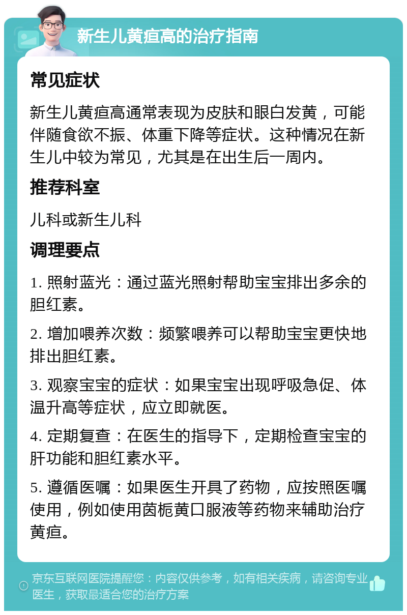 新生儿黄疸高的治疗指南 常见症状 新生儿黄疸高通常表现为皮肤和眼白发黄，可能伴随食欲不振、体重下降等症状。这种情况在新生儿中较为常见，尤其是在出生后一周内。 推荐科室 儿科或新生儿科 调理要点 1. 照射蓝光：通过蓝光照射帮助宝宝排出多余的胆红素。 2. 增加喂养次数：频繁喂养可以帮助宝宝更快地排出胆红素。 3. 观察宝宝的症状：如果宝宝出现呼吸急促、体温升高等症状，应立即就医。 4. 定期复查：在医生的指导下，定期检查宝宝的肝功能和胆红素水平。 5. 遵循医嘱：如果医生开具了药物，应按照医嘱使用，例如使用茵栀黄口服液等药物来辅助治疗黄疸。