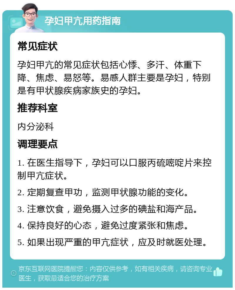 孕妇甲亢用药指南 常见症状 孕妇甲亢的常见症状包括心悸、多汗、体重下降、焦虑、易怒等。易感人群主要是孕妇，特别是有甲状腺疾病家族史的孕妇。 推荐科室 内分泌科 调理要点 1. 在医生指导下，孕妇可以口服丙硫嘧啶片来控制甲亢症状。 2. 定期复查甲功，监测甲状腺功能的变化。 3. 注意饮食，避免摄入过多的碘盐和海产品。 4. 保持良好的心态，避免过度紧张和焦虑。 5. 如果出现严重的甲亢症状，应及时就医处理。