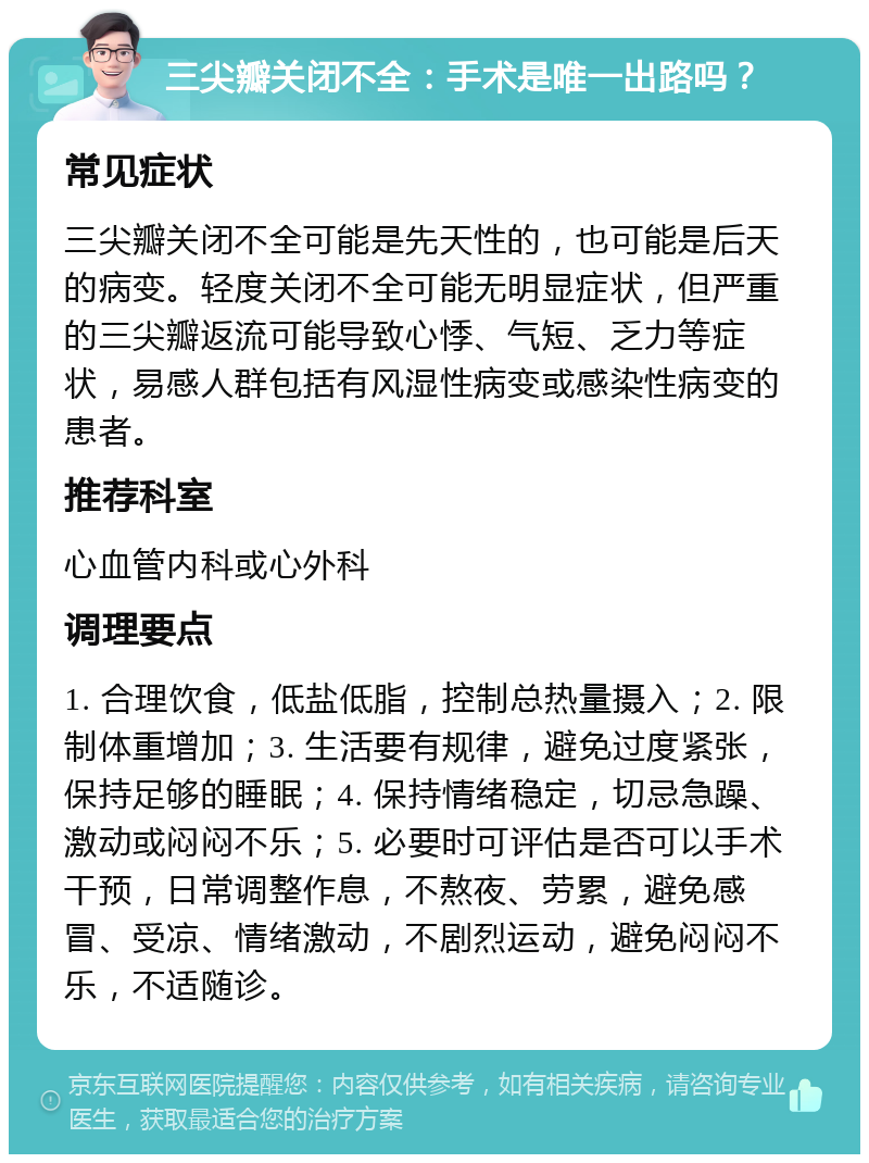 三尖瓣关闭不全：手术是唯一出路吗？ 常见症状 三尖瓣关闭不全可能是先天性的，也可能是后天的病变。轻度关闭不全可能无明显症状，但严重的三尖瓣返流可能导致心悸、气短、乏力等症状，易感人群包括有风湿性病变或感染性病变的患者。 推荐科室 心血管内科或心外科 调理要点 1. 合理饮食，低盐低脂，控制总热量摄入；2. 限制体重增加；3. 生活要有规律，避免过度紧张，保持足够的睡眠；4. 保持情绪稳定，切忌急躁、激动或闷闷不乐；5. 必要时可评估是否可以手术干预，日常调整作息，不熬夜、劳累，避免感冒、受凉、情绪激动，不剧烈运动，避免闷闷不乐，不适随诊。