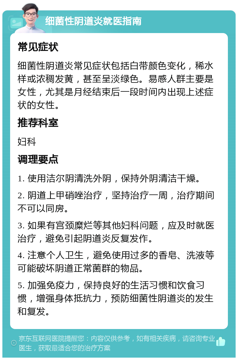 细菌性阴道炎就医指南 常见症状 细菌性阴道炎常见症状包括白带颜色变化，稀水样或浓稠发黄，甚至呈淡绿色。易感人群主要是女性，尤其是月经结束后一段时间内出现上述症状的女性。 推荐科室 妇科 调理要点 1. 使用洁尔阴清洗外阴，保持外阴清洁干燥。 2. 阴道上甲硝唑治疗，坚持治疗一周，治疗期间不可以同房。 3. 如果有宫颈糜烂等其他妇科问题，应及时就医治疗，避免引起阴道炎反复发作。 4. 注意个人卫生，避免使用过多的香皂、洗液等可能破坏阴道正常菌群的物品。 5. 加强免疫力，保持良好的生活习惯和饮食习惯，增强身体抵抗力，预防细菌性阴道炎的发生和复发。