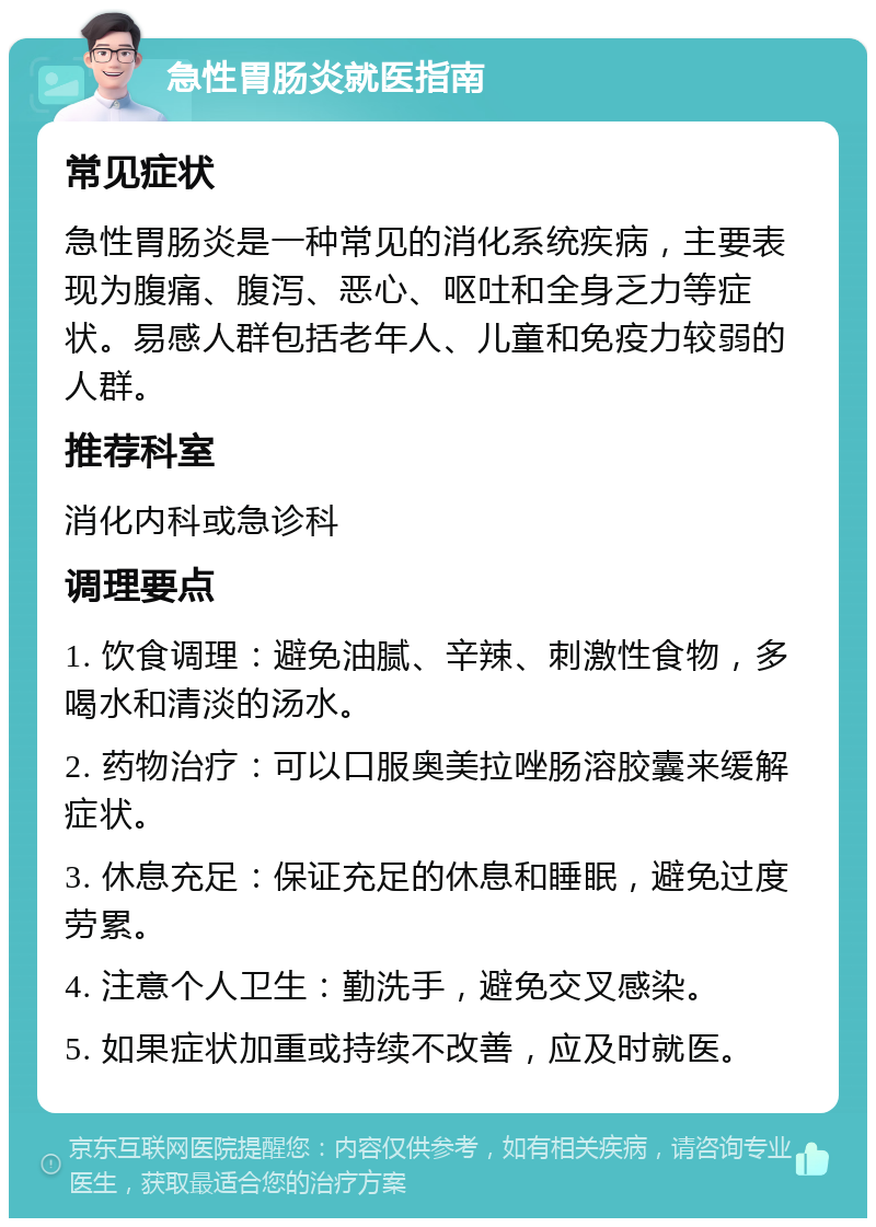 急性胃肠炎就医指南 常见症状 急性胃肠炎是一种常见的消化系统疾病，主要表现为腹痛、腹泻、恶心、呕吐和全身乏力等症状。易感人群包括老年人、儿童和免疫力较弱的人群。 推荐科室 消化内科或急诊科 调理要点 1. 饮食调理：避免油腻、辛辣、刺激性食物，多喝水和清淡的汤水。 2. 药物治疗：可以口服奥美拉唑肠溶胶囊来缓解症状。 3. 休息充足：保证充足的休息和睡眠，避免过度劳累。 4. 注意个人卫生：勤洗手，避免交叉感染。 5. 如果症状加重或持续不改善，应及时就医。