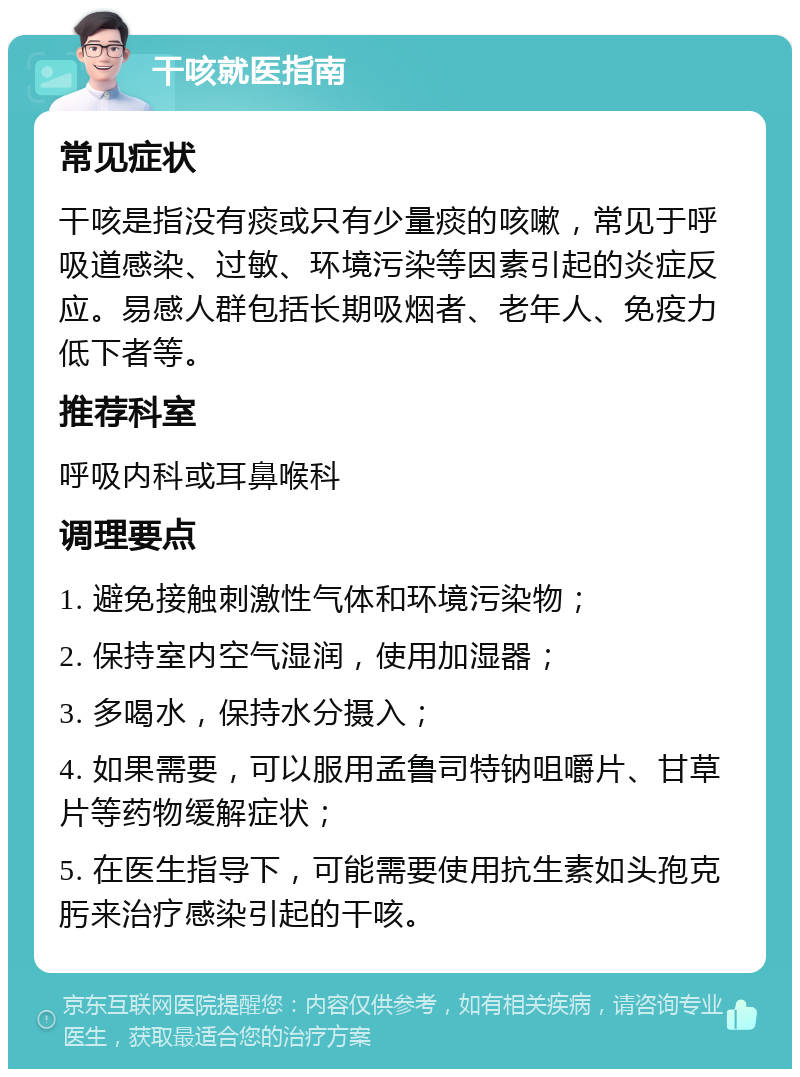 干咳就医指南 常见症状 干咳是指没有痰或只有少量痰的咳嗽，常见于呼吸道感染、过敏、环境污染等因素引起的炎症反应。易感人群包括长期吸烟者、老年人、免疫力低下者等。 推荐科室 呼吸内科或耳鼻喉科 调理要点 1. 避免接触刺激性气体和环境污染物； 2. 保持室内空气湿润，使用加湿器； 3. 多喝水，保持水分摄入； 4. 如果需要，可以服用孟鲁司特钠咀嚼片、甘草片等药物缓解症状； 5. 在医生指导下，可能需要使用抗生素如头孢克肟来治疗感染引起的干咳。