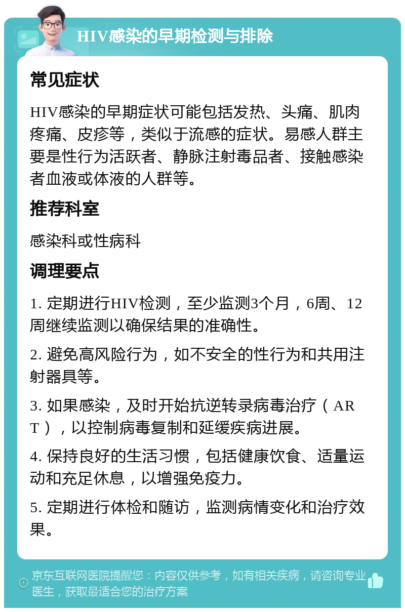 HIV感染的早期检测与排除 常见症状 HIV感染的早期症状可能包括发热、头痛、肌肉疼痛、皮疹等，类似于流感的症状。易感人群主要是性行为活跃者、静脉注射毒品者、接触感染者血液或体液的人群等。 推荐科室 感染科或性病科 调理要点 1. 定期进行HIV检测，至少监测3个月，6周、12周继续监测以确保结果的准确性。 2. 避免高风险行为，如不安全的性行为和共用注射器具等。 3. 如果感染，及时开始抗逆转录病毒治疗（ART），以控制病毒复制和延缓疾病进展。 4. 保持良好的生活习惯，包括健康饮食、适量运动和充足休息，以增强免疫力。 5. 定期进行体检和随访，监测病情变化和治疗效果。