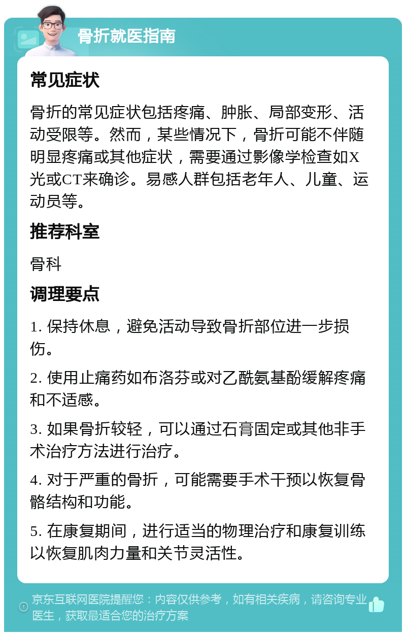 骨折就医指南 常见症状 骨折的常见症状包括疼痛、肿胀、局部变形、活动受限等。然而，某些情况下，骨折可能不伴随明显疼痛或其他症状，需要通过影像学检查如X光或CT来确诊。易感人群包括老年人、儿童、运动员等。 推荐科室 骨科 调理要点 1. 保持休息，避免活动导致骨折部位进一步损伤。 2. 使用止痛药如布洛芬或对乙酰氨基酚缓解疼痛和不适感。 3. 如果骨折较轻，可以通过石膏固定或其他非手术治疗方法进行治疗。 4. 对于严重的骨折，可能需要手术干预以恢复骨骼结构和功能。 5. 在康复期间，进行适当的物理治疗和康复训练以恢复肌肉力量和关节灵活性。