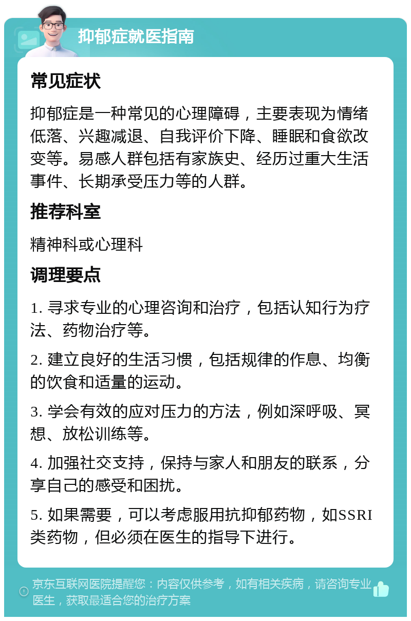 抑郁症就医指南 常见症状 抑郁症是一种常见的心理障碍，主要表现为情绪低落、兴趣减退、自我评价下降、睡眠和食欲改变等。易感人群包括有家族史、经历过重大生活事件、长期承受压力等的人群。 推荐科室 精神科或心理科 调理要点 1. 寻求专业的心理咨询和治疗，包括认知行为疗法、药物治疗等。 2. 建立良好的生活习惯，包括规律的作息、均衡的饮食和适量的运动。 3. 学会有效的应对压力的方法，例如深呼吸、冥想、放松训练等。 4. 加强社交支持，保持与家人和朋友的联系，分享自己的感受和困扰。 5. 如果需要，可以考虑服用抗抑郁药物，如SSRI类药物，但必须在医生的指导下进行。