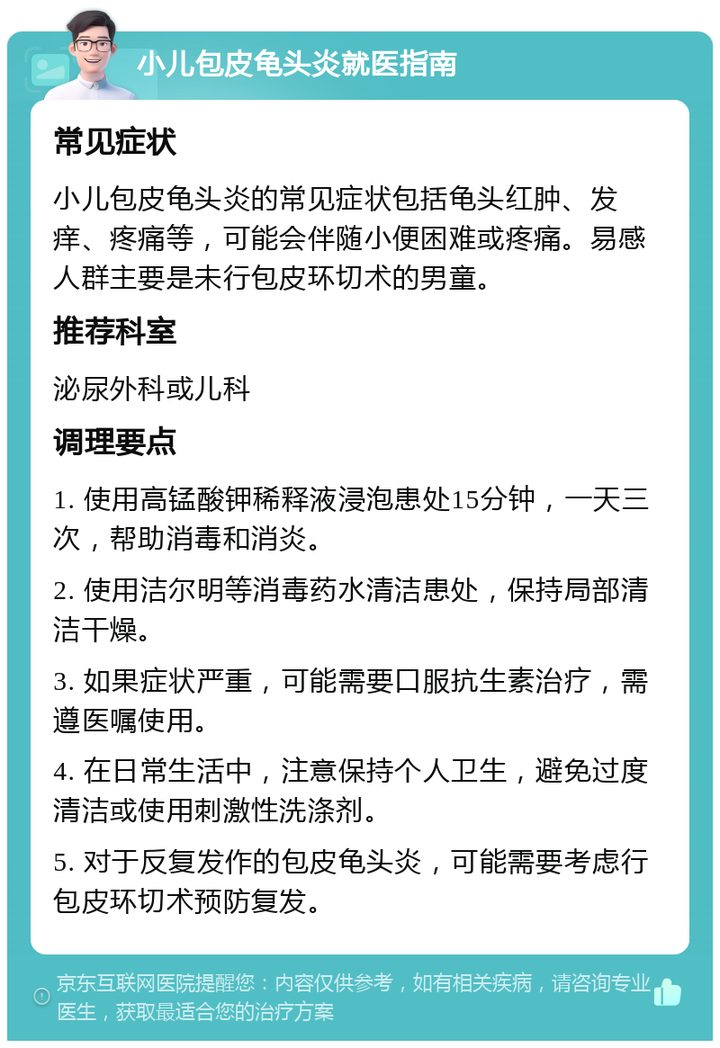 小儿包皮龟头炎就医指南 常见症状 小儿包皮龟头炎的常见症状包括龟头红肿、发痒、疼痛等，可能会伴随小便困难或疼痛。易感人群主要是未行包皮环切术的男童。 推荐科室 泌尿外科或儿科 调理要点 1. 使用高锰酸钾稀释液浸泡患处15分钟，一天三次，帮助消毒和消炎。 2. 使用洁尔明等消毒药水清洁患处，保持局部清洁干燥。 3. 如果症状严重，可能需要口服抗生素治疗，需遵医嘱使用。 4. 在日常生活中，注意保持个人卫生，避免过度清洁或使用刺激性洗涤剂。 5. 对于反复发作的包皮龟头炎，可能需要考虑行包皮环切术预防复发。