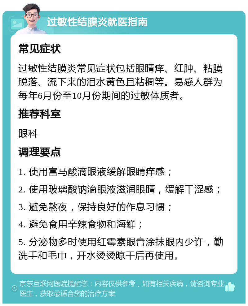 过敏性结膜炎就医指南 常见症状 过敏性结膜炎常见症状包括眼睛痒、红肿、粘膜脱落、流下来的泪水黄色且粘稠等。易感人群为每年6月份至10月份期间的过敏体质者。 推荐科室 眼科 调理要点 1. 使用富马酸滴眼液缓解眼睛痒感； 2. 使用玻璃酸钠滴眼液滋润眼睛，缓解干涩感； 3. 避免熬夜，保持良好的作息习惯； 4. 避免食用辛辣食物和海鲜； 5. 分泌物多时使用红霉素眼膏涂抹眼内少许，勤洗手和毛巾，开水烫烫晾干后再使用。