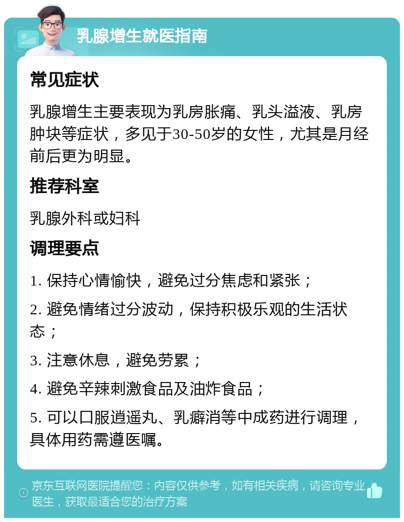 乳腺增生就医指南 常见症状 乳腺增生主要表现为乳房胀痛、乳头溢液、乳房肿块等症状，多见于30-50岁的女性，尤其是月经前后更为明显。 推荐科室 乳腺外科或妇科 调理要点 1. 保持心情愉快，避免过分焦虑和紧张； 2. 避免情绪过分波动，保持积极乐观的生活状态； 3. 注意休息，避免劳累； 4. 避免辛辣刺激食品及油炸食品； 5. 可以口服逍遥丸、乳癖消等中成药进行调理，具体用药需遵医嘱。