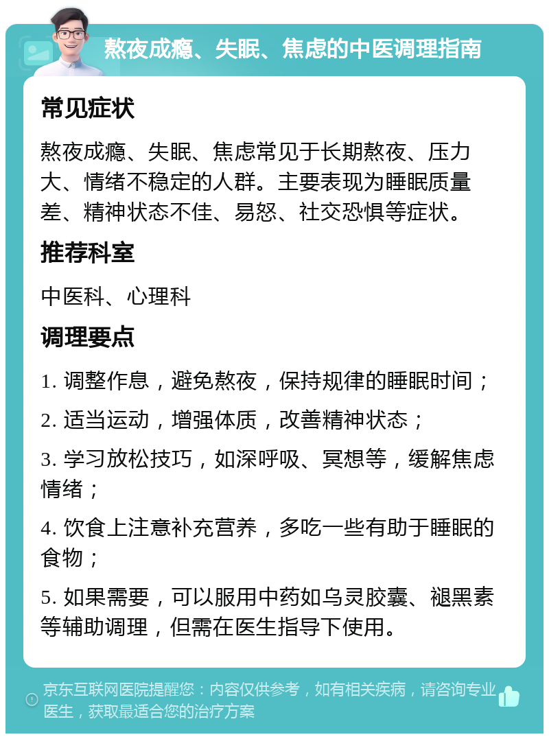 熬夜成瘾、失眠、焦虑的中医调理指南 常见症状 熬夜成瘾、失眠、焦虑常见于长期熬夜、压力大、情绪不稳定的人群。主要表现为睡眠质量差、精神状态不佳、易怒、社交恐惧等症状。 推荐科室 中医科、心理科 调理要点 1. 调整作息，避免熬夜，保持规律的睡眠时间； 2. 适当运动，增强体质，改善精神状态； 3. 学习放松技巧，如深呼吸、冥想等，缓解焦虑情绪； 4. 饮食上注意补充营养，多吃一些有助于睡眠的食物； 5. 如果需要，可以服用中药如乌灵胶囊、褪黑素等辅助调理，但需在医生指导下使用。