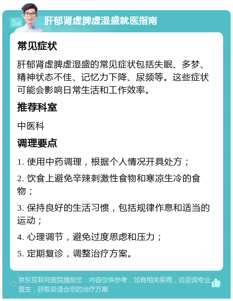 肝郁肾虚脾虚湿盛就医指南 常见症状 肝郁肾虚脾虚湿盛的常见症状包括失眠、多梦、精神状态不佳、记忆力下降、尿频等。这些症状可能会影响日常生活和工作效率。 推荐科室 中医科 调理要点 1. 使用中药调理，根据个人情况开具处方； 2. 饮食上避免辛辣刺激性食物和寒凉生冷的食物； 3. 保持良好的生活习惯，包括规律作息和适当的运动； 4. 心理调节，避免过度思虑和压力； 5. 定期复诊，调整治疗方案。