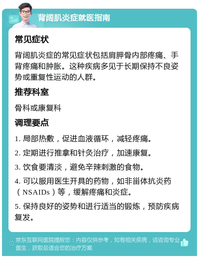 背阔肌炎症就医指南 常见症状 背阔肌炎症的常见症状包括肩胛骨内部疼痛、手背疼痛和肿胀。这种疾病多见于长期保持不良姿势或重复性运动的人群。 推荐科室 骨科或康复科 调理要点 1. 局部热敷，促进血液循环，减轻疼痛。 2. 定期进行推拿和针灸治疗，加速康复。 3. 饮食要清淡，避免辛辣刺激的食物。 4. 可以服用医生开具的药物，如非甾体抗炎药（NSAIDs）等，缓解疼痛和炎症。 5. 保持良好的姿势和进行适当的锻炼，预防疾病复发。