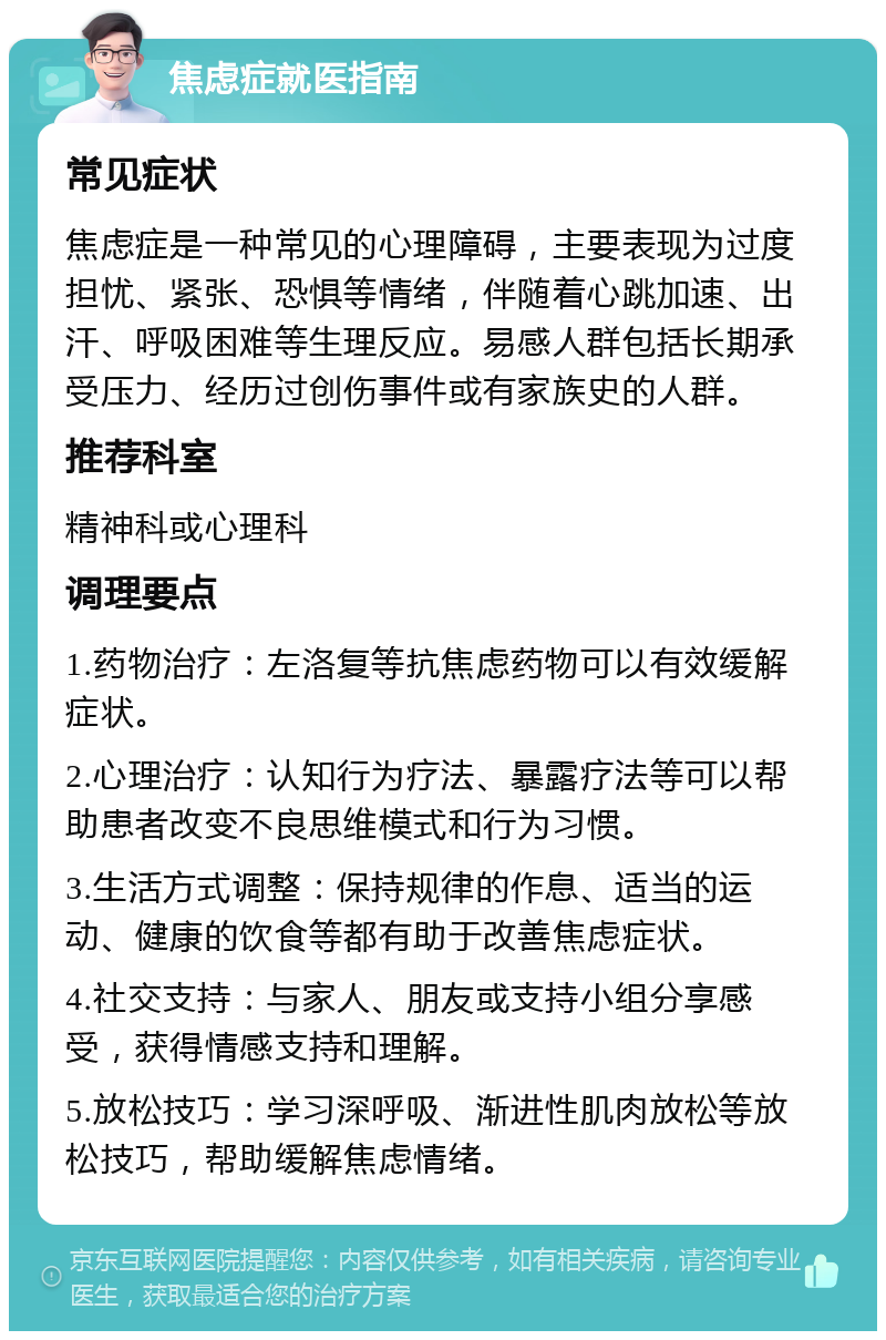 焦虑症就医指南 常见症状 焦虑症是一种常见的心理障碍，主要表现为过度担忧、紧张、恐惧等情绪，伴随着心跳加速、出汗、呼吸困难等生理反应。易感人群包括长期承受压力、经历过创伤事件或有家族史的人群。 推荐科室 精神科或心理科 调理要点 1.药物治疗：左洛复等抗焦虑药物可以有效缓解症状。 2.心理治疗：认知行为疗法、暴露疗法等可以帮助患者改变不良思维模式和行为习惯。 3.生活方式调整：保持规律的作息、适当的运动、健康的饮食等都有助于改善焦虑症状。 4.社交支持：与家人、朋友或支持小组分享感受，获得情感支持和理解。 5.放松技巧：学习深呼吸、渐进性肌肉放松等放松技巧，帮助缓解焦虑情绪。