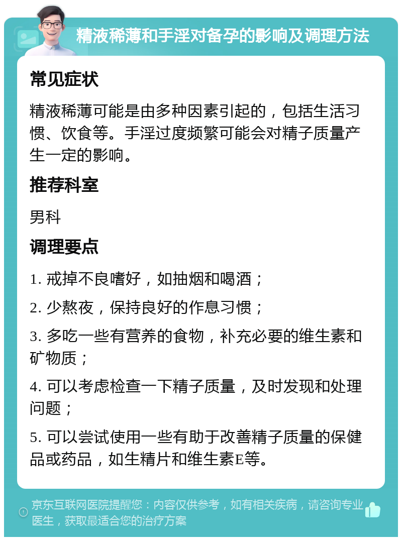 精液稀薄和手淫对备孕的影响及调理方法 常见症状 精液稀薄可能是由多种因素引起的，包括生活习惯、饮食等。手淫过度频繁可能会对精子质量产生一定的影响。 推荐科室 男科 调理要点 1. 戒掉不良嗜好，如抽烟和喝酒； 2. 少熬夜，保持良好的作息习惯； 3. 多吃一些有营养的食物，补充必要的维生素和矿物质； 4. 可以考虑检查一下精子质量，及时发现和处理问题； 5. 可以尝试使用一些有助于改善精子质量的保健品或药品，如生精片和维生素E等。