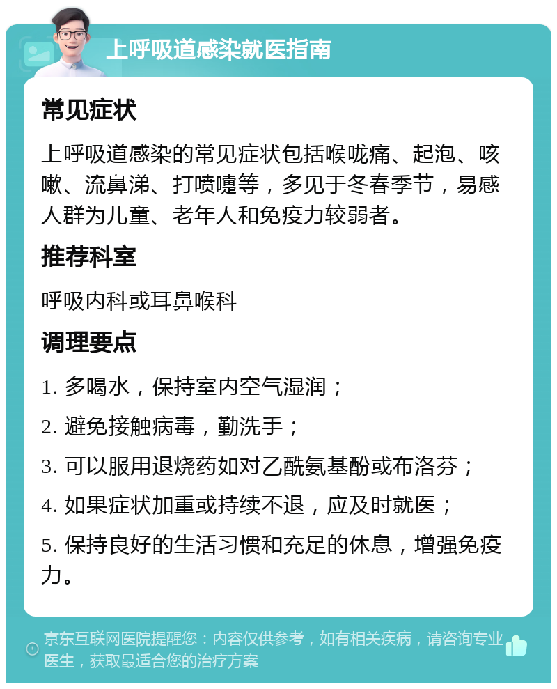 上呼吸道感染就医指南 常见症状 上呼吸道感染的常见症状包括喉咙痛、起泡、咳嗽、流鼻涕、打喷嚏等，多见于冬春季节，易感人群为儿童、老年人和免疫力较弱者。 推荐科室 呼吸内科或耳鼻喉科 调理要点 1. 多喝水，保持室内空气湿润； 2. 避免接触病毒，勤洗手； 3. 可以服用退烧药如对乙酰氨基酚或布洛芬； 4. 如果症状加重或持续不退，应及时就医； 5. 保持良好的生活习惯和充足的休息，增强免疫力。