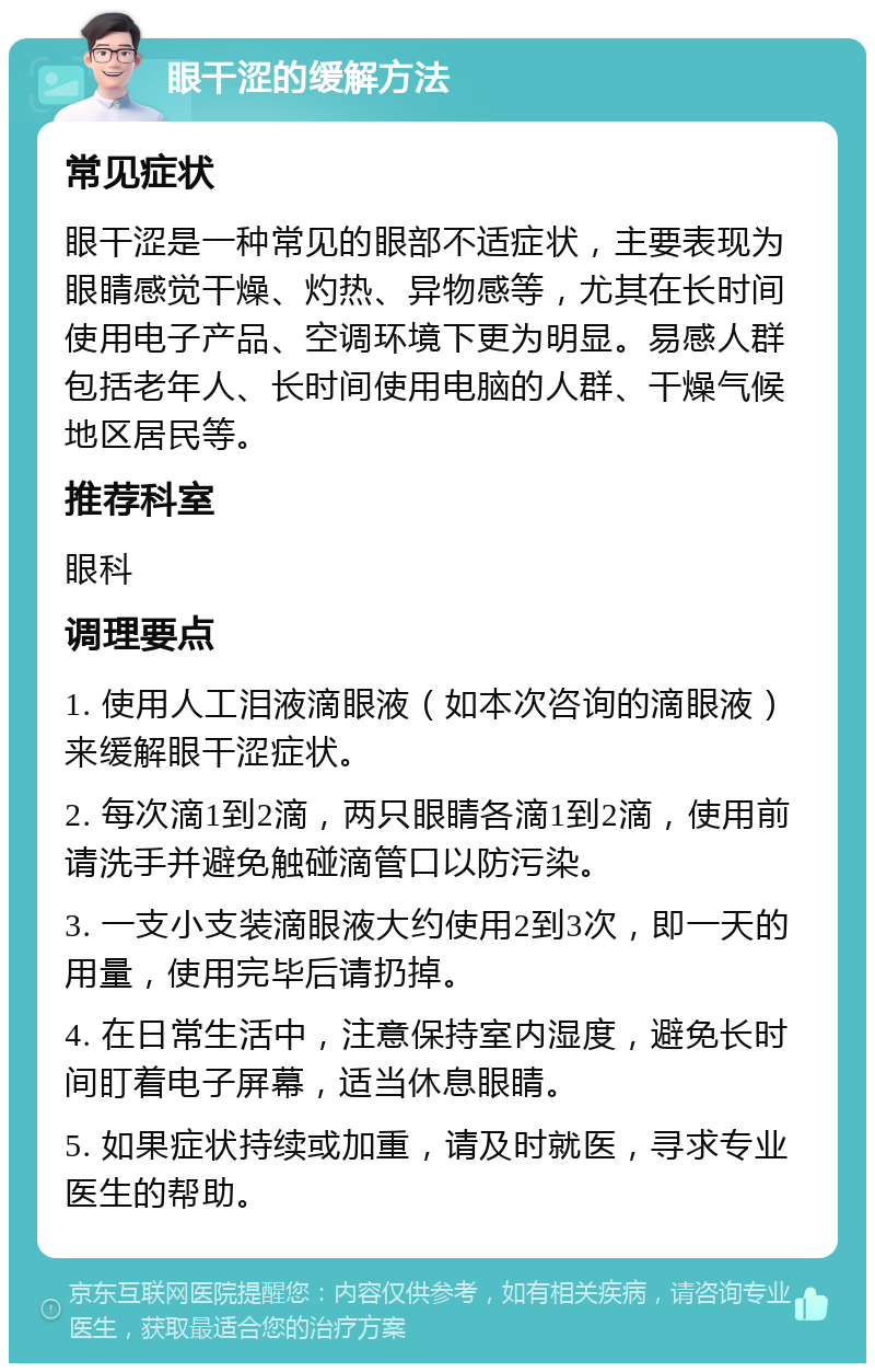 眼干涩的缓解方法 常见症状 眼干涩是一种常见的眼部不适症状，主要表现为眼睛感觉干燥、灼热、异物感等，尤其在长时间使用电子产品、空调环境下更为明显。易感人群包括老年人、长时间使用电脑的人群、干燥气候地区居民等。 推荐科室 眼科 调理要点 1. 使用人工泪液滴眼液（如本次咨询的滴眼液）来缓解眼干涩症状。 2. 每次滴1到2滴，两只眼睛各滴1到2滴，使用前请洗手并避免触碰滴管口以防污染。 3. 一支小支装滴眼液大约使用2到3次，即一天的用量，使用完毕后请扔掉。 4. 在日常生活中，注意保持室内湿度，避免长时间盯着电子屏幕，适当休息眼睛。 5. 如果症状持续或加重，请及时就医，寻求专业医生的帮助。